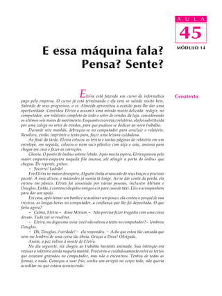 A UU AL
                                                                                         A L         A

                                                                                         45
                                                                                          45
            E essa máquina fala?                                                         MÓDULO 14



                   Pensa? Sente?

                                   E   lvira está fazendo um curso de informática
pago pela empresa. O curso já está terminando e ela vem se saindo muito bem.
                                                                                         Cenatexto
Sabendo de seus progressos, o sr. Almeida aproveitou a ocasião para lhe dar uma
oportunidade. Convidou Elvira a assumir uma missão muito delicada: redigir, no
computador, um relatório completo de todo o setor de vendas da loja, considerando
os últimos seis meses de movimento. Enquanto escrevia o relatório, ela foi substituída
por uma colega no setor de vendas, para que pudesse se dedicar ao novo trabalho.
     Durante sete manhãs, debruçou-se no computador para concluir o relatório.
Resolveu, então, imprimir o texto para, fazer uma leitura cuidadosa.
     Ao final da tarde, Elvira colocou as trinta e tantas páginas do relatório em um
envelope, em seguida, colocou-o num saco plástico com alça e saiu, ansiosa para
chegar em casa e fazer as correções.
     Chovia. O ponto de ônibus estava lotado. Após muita espera, Elvira passou pelo
maior empurra-empurra naquela fila imensa, até atingir a porta do ônibus que
chegou. De repente, gritos:
     - Socorro! Ladrão!
     Era Elvira no maior desespero. Alguém tinha arrancado de seus braços o precioso
pacote. A essa altura, o malandro já sumia lá longe. Ao se dar conta da perda, ela
entrou em pânico. Elvira foi consolada por várias pessoas, inclusive Míriam e
Douglas. Então, é convencida pelos amigos a ir para casa de táxi. Eles a acompanham
para dar um apoio.
     Em casa, após tomar um banho e se acalmar um pouco, ela contou o porquê de sua
tristeza, as longas horas no computador, a confiança que lhe foi depositada. O que
faria agora?
     - Calma, Elvira - disse Míriam.- Não precisa fazer tragédia com uma coisa
dessas. Tudo vai se resolver.
     - Elvira, me diga uma coisa: você não salvou o texto no computador?- lembrou
Douglas.
     - Oh, Douglas, é verdade! - ela respondeu. - Acho que estou tão cansada que
nem me lembrei de uma coisa tão óbvia. Graças a Deus! Obrigada.
     Assim, a paz voltou à mente de Elvira.
     No dia seguinte, ela chegou ao trabalho bastante animada. Sua intenção era
revisar o relatório ainda naquela manhã. Procurou-o cuidadosamente entre os textos
que estavam gravados no computador, mas não o encontrou. Tentou de todas as
formas, e nada. Começou a suar frio, sentiu um arrepio no corpo todo, não queria
acreditar no que estava acontecendo.
 