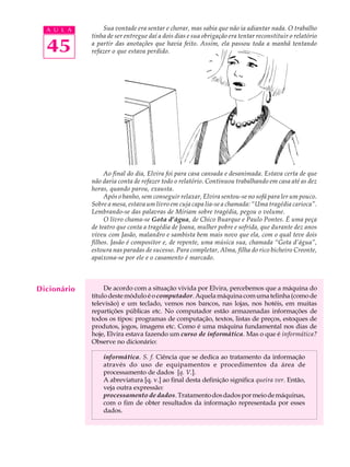 A U L A        Sua vontade era sentar e chorar, mas sabia que não ia adiantar nada. O trabalho
             tinha de ser entregue daí a dois dias e sua obrigação era tentar reconstituir o relatório

  45         a partir das anotações que havia feito. Assim, ela passou toda a manhã tentando
             refazer o que estava perdido.




                  Ao final do dia, Elvira foi para casa cansada e desanimada. Estava certa de que
             não daria conta de refazer todo o relatório. Continuou trabalhando em casa até as dez
             horas, quando parou, exausta.
                  Após o banho, sem conseguir relaxar, Elvira sentou-se no sofá para ler um pouco.
             Sobre a mesa, estava um livro em cuja capa lia-se a chamada: “Uma tragédia carioca”.
             Lembrando-se das palavras de Míriam sobre tragédia, pegou o volume.
                  O livro chama-se Gota d’água, de Chico Buarque e Paulo Pontes. É uma peça
             de teatro que conta a tragédia de Joana, mulher pobre e sofrida, que durante dez anos
             viveu com Jasão, malandro e sambista bem mais novo que ela, com o qual teve dois
             filhos. Jasão é compositor e, de repente, uma música sua, chamada “Gota d’água”,
             estoura nas paradas de sucesso. Para completar, Alma, filha do rico bicheiro Creonte,
             apaixona-se por ele e o casamento é marcado.



Dicionário        De acordo com a situação vivida por Elvira, percebemos que a máquina do
             título deste módulo é o computador. Aquela máquina com uma telinha (como de
             televisão) e um teclado, vemos nos bancos, nas lojas, nos hotéis, em muitas
             repartições públicas etc. No computador estão armazenadas informações de
             todos os tipos: programas de computação, textos, listas de preços, estoques de
             produtos, jogos, imagens etc. Como é uma máquina fundamental nos dias de
             hoje, Elvira estava fazendo um curso de informática. Mas o que é informática?
             Observe no dicionário:

                 informática. S. f. Ciência que se dedica ao tratamento da informação
                 através do uso de equipamentos e procedimentos da área de
                 processamento de dados [q. V.].
                 A abreviatura [q. v.] ao final desta definição significa queira ver. Então,
                 veja outra expressão:
                 processamento de dados. Tratamento dos dados por meio de máquinas,
                 com o fim de obter resultados da informação representada por esses
                 dados.
 