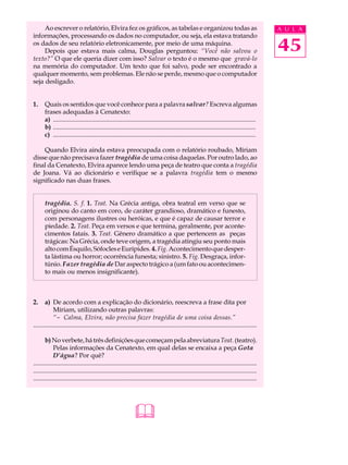 Ao escrever o relatório, Elvira fez os gráficos, as tabelas e organizou todas as                                                         A U L A
informações, processando os dados no computador, ou seja, ela estava tratando
os dados de seu relatório eletronicamente, por meio de uma máquina.
     Depois que estava mais calma, Douglas perguntou: “Você não salvou o                                                                      45
texto?” O que ele queria dizer com isso? Salvar o texto é o mesmo que gravá-lo
na memória do computador. Um texto que foi salvo, pode ser encontrado a
qualquer momento, sem problemas. Ele não se perde, mesmo que o computador
seja desligado.


1.     Quais os sentidos que você conhece para a palavra salvar? Escreva algumas
       frases adequadas à Cenatexto:
       a) ..............................................................................................................................
       b) ..............................................................................................................................
       c) ..............................................................................................................................

    Quando Elvira ainda estava preocupada com o relatório roubado, Míriam
disse que não precisava fazer tragédia de uma coisa daquelas. Por outro lado, ao
final da Cenatexto, Elvira aparece lendo uma peça de teatro que conta a tragédia
de Joana. Vá ao dicionário e verifique se a palavra tragédia tem o mesmo
significado nas duas frases.


       tragédia. S. f. 1. Teat. Na Grécia antiga, obra teatral em verso que se
       originou do canto em coro, de caráter grandioso, dramático e funesto,
       com personagens ilustres ou heróicas, e que é capaz de causar terror e
       piedade. 2. Teat. Peça em versos e que termina, geralmente, por aconte-
       cimentos fatais. 3. Teat. Gênero dramático a que pertencem as peças
       trágicas: Na Grécia, onde teve origem, a tragédia atingiu seu ponto mais
       alto com Ésquilo, Sófocles e Eurípides. 4. Fig. Acontecimento que desper-
       ta lástima ou horror; ocorrência funesta; sinistro. 5. Fig. Desgraça, infor-
       túnio. Fazer tragédia de Dar aspecto trágico a (um fato ou acontecimen-
       to mais ou menos insignificante).



2.     a) De acordo com a explicação do dicionário, reescreva a frase dita por
            Míriam, utilizando outras palavras:
            “- Calma, Elvira, não precisa fazer tragédia de uma coisa dessas.”
...........................................................................................................................................

       b) No verbete, há três definições que começam pela abreviatura Teat. (teatro).
            Pelas informações da Cenatexto, em qual delas se encaixa a peça Gota
            D’água? Por quê?
...........................................................................................................................................
...........................................................................................................................................
...........................................................................................................................................




                                                              
 