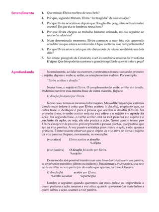 Entendimento
     A U L A   1.   Que missão Elvira recebeu de seu chefe?


     45
               2.   Por que, segundo Míriam, Elvira “fez tragédia” de sua situação?
               3.   Por que Elvira se acalmou depois que Douglas lhe perguntou se havia salvo
                    o texto? Do que ela se lembrou nessa hora?
               4.   Por que Elvira chegou ao trabalho bastante animada, no dia seguinte ao
                    roubo do relatório?
               5.   Num determinado momento, Elvira começou a suar frio, não querendo
                    acreditar no que estava acontecendo. O que motivou esse comportamento?
               6.   Por que Elvira estava certa que não daria conta de refazer o relatório em dois
                    dias?
               7.   No último parágrafo da Cenatexto, você leu um breve resumo do livro Gota
                    D’água. Que fato poderia ocasionar a grande tragédia de que vai tratar a peça?


Aprofundando       Normalmente, ao falar ou escrever, construímos frases colocando primeiro
               o sujeito, depois o verbo e, então, os complementos verbais. Por exemplo:
                    “Elvira aceitou o desafio.”

                  Nessa frase, o sujeito é Elvira. O complemento do verbo aceitar é o desafio.
               Podemos escrever essa mesma frase de outra maneira. Repare:
                    O desafio foi aceito por Elvira.

                   Nesse caso, temos as mesmas informações. Mas a diferença é que estamos
               dando mais ênfase à coisa que Elvira aceitou (o desafio), enquanto que, na
               outra frase, o destaque é para a pessoa que aceitou o desafio (Elvira). Na
               primeira frase, o verbo aceitar está na voz ativa e o sujeito é o agente da
               ação. Na segunda frase, o verbo aceitar está na voz passiva e o sujeito é o
               paciente da ação, ou seja, ele não pratica a ação. Nesse caso, o termo por
               Elvira é o agente da passiva, pois representa a pessoa que faz, que pratica, que
               age na voz passiva. A voz passiva enfatiza quem sofreu a ação, e não quem a
               praticou. É interessante observar que o objeto da voz ativa se torna o sujeito
               da voz passiva. Repare, novamente, no exemplo:
                    (voz ativa)       Elvira aceitou o desafio.
                                                       Çobjeto

                    (voz passiva)     O desafio foi aceito por Elvira.
                                      Çsujeito

                    Desse modo, só é possível transformar uma frase da voz ativa em voz passiva,
               se o verbo for transitivo (direto ou indireto). Para formar a voz passiva, usa-se o
               verbo auxiliar ser e o particípio do verbo que aparece na frase. Observe:
                    O desafio foi     aceito por Elvira.
                      Çverbo auxiliar      Çparticípio

                  Lembre o seguinte: quando queremos dar mais ênfase ou importância a
               quem praticou a ação, usamos a voz ativa; quando queremos dar mais ênfase a
               quem sofreu a ação, usamos a voz passiva.
 