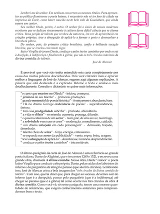 Lembrei-me do senhor. Em nenhum concorrem os mesmos títulos. Para apresen-        A U L A
tar ao público fluminense o poeta baiano, é necessário não só ter foro de cidade na
imprensa da Corte, como haver nascido neste belo vale do Guanabara, que ainda
espera um cantor.                                                                      25
     Seu melhor título, porém, é outro. O senhor foi o único de nossos modernos
escritores que se dedicou sinceramente à cultura dessa difícil ciência que se chama




                                                                                       
crítica. Uma porção de talento que recebeu da natureza, em vez de aproveitá-lo em
criações próprias, teve a abnegação de aplicá-lo a formar o gosto e desenvolver a
literatura pátria.
     Do senhor, pois, do primeiro crítico brasileiro, confio a brilhante vocação
literária, que se revelou com tanto vigor.
     Seja o Virgílio do jovem Dante, conduza-o pelos ínvios caminhos por onde se vai
à decepção, à indiferença e finalmente à glória, que são os três círculos máximos da
divina comédia do talento.
                                                                 José de Alencar


    É provável que você não tenha entendido esta carta completamente por
causa das muitas palavras desconhecidas. Para você entender mais e apreciar
melhor a linguagem de José de Alencar, seguem aqui algumas explicações. A
palavra que está destacada é a explicada. Retome o texto e analise-o mais
detalhadamente. Consulte o dicionário se quiser mais informações.

    “o curso que encetou em Olinda” - iniciou, começou.
    “ primícia de seu talento” - primeiras produções.
    “ grande manancial de poesia histórica” - fonte perene e abundante, base.
    “ Há no drama Gonzaga exuberância de poesia” - superabundância,
    fartura.
    “ tem essa prodigalidade soberba” - profusão, abundância.
    “ a vida se dilata” - se estende, aumenta, propaga, difunde.
    “ e quisera estancá-la de um sorvo” - num gole, de uma só vez, num trago.
    “ a sobriedade vem com os anos” - moderação, comedimento, cuidado.
    “ um drama esboçado em cada personagem” - delineado, traçado,
    desenhado.
    “ talento cheio de seiva” - força, energia, entusiasmo.
    “ se expanda nas auras da publicidade” - vento, sopro, brisa, aragem.
    “ teve a abnegação de aplicá-lo” - desinteresse, renúncia, desprendimento.
    “ conduza-o pelos ínvios caminhos” - intransitáveis.


     O último parágrafo da carta de José de Alencar é uma referência ao grande
poeta italiano, Dante de Alighieri, que viveu entre 1265 e 1321, e escreveu uma
grande obra, chamada A divina comédia. Nessa obra, Dante “coloca” o poeta
latino Virgílio para conduzir a ele próprio, Dante, pelas saídas dos labirintos do
inferno e do purgatório até atingir o paraíso (que são três círculos). Lembrando
isso, José de Alencar criou a bela imagem dos “três círculos da divina comédia do
talento”. Com isso, queria dizer que, para chegar ao sucesso, devemos sair do
inferno (que é a decepção), passar pelo purgatório (que é a indiferença) até
chegar ao paraíso (que é a glória) tal como ocorre nos três círculos da obra A
divina comédia. Como você vê, só nesse parágrafo, temos uma enorme quan-
tidade de referências, que exigem conhecimentos anteriores para compreen-
dermos bem o texto.
 