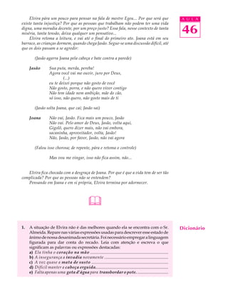 Elvira pára um pouco para pensar na fala de mestre Egeu... Por que será que                                  A U L A
existe tanta injustiça? Por que as pessoas que trabalham não podem ter uma vida
digna, uma moradia decente, por um preço justo? Essa fala, nesse contexto de tanta
miséria, tanta tensão, deixa qualquer um pensativo...                                                            46
    Elvira retoma a leitura, e vai até o final do primeiro ato. Joana está em seu
barraco, as crianças dormem, quando chega Jasão. Segue-se uma discussão difícil, até
que os dois passam a se agredir:

         (Jasão agarra Joana pela cabeça e bate contra a parede)

     Jasão          Sua puta, merda, pereba!
                    Agora você vai me ouvir, juro por Deus,
                             (...)
                    eu te deixei porque não gosto de você
                    Não gosto, porra, e não quero viver contigo
                    Não tem idade nem ambição, mãe do cão,
                    só isso, não quero, não gosto mais de ti

         (Jasão solta Joana, que cai; Jasão sai)

     Joana          Não vai, Jasão. Fica mais um pouco, Jasão
                    Não vai. Pelo amor de Deus, Jasão, volta aqui,
                    Gigolô, quero dizer mais, não vai embora,
                    sacaninha, aproveitador, volta, Jasão!
                    Não, Jasão, por favor, Jasão, não vai agora

         (Falou isso chorosa; de repente, pára e retoma o controle)

                    Mas vou me vingar, isso não fica assim, não...


   Elvira fica chocada com a desgraça de Joana. Por que é que a vida tem de ser tão
complicada? Por que as pessoas não se entendem?
   Pensando em Joana e em si própria, Elvira termina por adormecer.




                                                 

1.   A situação de Elvira não é das melhores quando ela se encontra com o Sr.                                    Dicionário
     Almeida. Repare nas várias expressões usadas para descrever esse estado de
     ânimo de nossa desanimada secretária. Foi necessário empregar a linguagem
     figurada para dar conta do recado. Leia com atenção e escreva o que
     significam as palavras ou expressões destacadas:
     a) Ela tinha o coração na mão ..........................................................................
     b) A insegurança a invadia novamente ..............................................................
     c) A voz quase a mata de susto .........................................................................
     d) Difícil manter a cabeça erguida.......................................................................
     e) Falta apenas uma gota d’água para transbordar o pote. ..............................
 