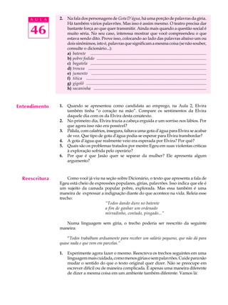 A U L A    2.   Na fala dos personagens de Gota D’água, há uma porção de palavras da gíria.
                     Há também vários palavrões. Mas isso é assim mesmo. O teatro precisa dar

     46              bastante força ao que quer transmitir. Ainda mais quando a questão social é
                     muito séria. No seu caso, interessa mostrar que você compreendeu o que
                     estava sendo dito. Prove isso, colocando ao lado das palavras abaixo um ou
                     dois sinônimos, isto é, palavras que significam a mesma coisa (se não souber,
                     consulte o dicionário...):
                     a) batente ..............................................................................................................
                     b) pobre fodido ........................................................................................................
                     c) bagatela ..............................................................................................................
                     d) trouxa ................................................................................................................
                     e) jumento .............................................................................................................
                     f) titica ..................................................................................................................
                     g) gigolô ..................................................................................................................
                     h) sacaninha ...........................................................................................................



Entendimento    1.   Quando se apresentou como candidata ao emprego, na Aula 2, Elvira
                     também tinha “o coração na mão”. Compare os sentimentos da Elvira
                     daquele dia com os da Elvira desta cenatexto.
                2.   No primeiro dia, Elvira trazia a cabeça erguida e um sorriso nos lábios. Por
                     que agora isso não era possível?
                3.   Pálida, com calafrios, insegura, faltava uma gota d’água para Elvira se acabar
                     de vez. Que tipo de gota d’água podia-se esperar para Elvira transbordar?
                4.   A gota d’água que realmente veio era esperada por Elvira? Por quê?
                5.   Quais são os problemas tratados por mestre Egeu em suas violentas críticas
                     à exploração sofrida pelo operário?
                6.   Por que é que Jasão quer se separar da mulher? Ele apresenta algum
                     argumento?



  Reescritura       Como você já viu na seção sobre Dicionário, o texto que apresenta a fala de
                Egeu está cheio de expressões populares, gírias, palavrões. Isso indica que ele é
                um sujeito da camada popular pobre, explorada. Mas essa também é uma
                maneira de expressar a indignação diante do que acontece na vida. Releia esse
                trecho:
                                        “Todos dando duro no batente
                                        a fim de ganhar um ordenado
                                        mirradinho, contado, pingado...”

                   Numa linguagem sem gíria, o trecho poderia ser reescrito da seguinte
                maneira:

                    “Todos trabalham arduamente para receber um salário pequeno, que não dá para
                quase nada e que vem em parcelas.”

                1.   Experimente agora fazer o mesmo. Reescreva os trechos seguintes em uma
                     linguagem mais cuidada, como menos gírias e sem palavrões. Cuide para não
                     mudar o sentido do que o texto original quer dizer. Não se preocupe em
                     escrever difícil ou de maneira complicada. É apenas uma maneira diferente
                     de dizer a mesma coisa em um ambiente também diferente. Vamos lá:
 
