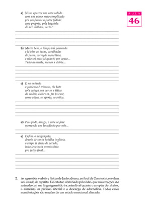 a) Nisso aparece um cara sabido                                                                                                        A U L A
             com um plano meio complicado
             pra confundir o pobre fodido:
             casa própria, pela bagatela                                                                                                      46
             de dez milhões, certo?
...........................................................................................................................................
...........................................................................................................................................
...........................................................................................................................................
...........................................................................................................................................
...........................................................................................................................................
       b) Muito bem, o tempo vai passando
             e lá vêm as taxas, caralhadas
             de juros, correção monetária,
             e não sei mais lá quanto por cento...
             Tudo aumenta, menos a diária...
...........................................................................................................................................
...........................................................................................................................................
...........................................................................................................................................
...........................................................................................................................................
...........................................................................................................................................
       c) E no entanto
             o jumento é teimoso, ele bate
             co’a cabeça pra ver se a titica
             do salário aumenta, faz biscate,
             come vidro, se aperta, se estica.
...........................................................................................................................................
...........................................................................................................................................
...........................................................................................................................................
...........................................................................................................................................
...........................................................................................................................................

       d) Pois pode, amigo, o cara se fode
             morrendo um bocadinho por mês...
...........................................................................................................................................
...........................................................................................................................................
       e) Enfim, o desgraçado,
             depois de tanta batalha inglória,
             o corpo já cheio de pecado,
             inda leva nota promissória
             pro juízo final...
...........................................................................................................................................
...........................................................................................................................................
...........................................................................................................................................
...........................................................................................................................................
...........................................................................................................................................


2.     As agressões verbais e físicas de Jasão a Joana, ao final da Cenatexto, revelam
       seu estado de espírito. Ele está tão dominado pelo ódio, que suas reações são
       animalescas: sua linguagem é tão incontrolável quanto o arrepiar de cabelos,
       o aumento da pressão arterial e a descarga de adrenalina. Todas essas
       manifestações são reações de um estado emocional alterado.
 