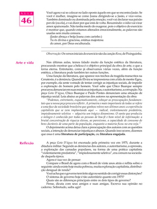 A U L A           Você agora vai se colocar no lado oposto àquele em que se encontra Jasão. Se
                     você é mulher, imagine-se como Joana dirigindo-se a Jasão, e vice-versa.

   46                Também dominado ou dominada pela emoção, você vai declarar sua paixão
                     por ele (ou ela), e vai dizer por que está de volta. Resumindo: o ódio vai virar
                     amor apaixonado. Não tenha medo de exagerar, pois o objetivo do exercício
                     é mostrar que, quando estamos alterados emocionalmente, as palavras são
                     usadas sem muita censura.
                          (Jasão abraça e beija Joana com carinho.)
                          Tu és divina e graciosa, estátua majestosa
                          do amor, por Deus esculturada.
              ...........................................................................................................................................
              ...........................................................................................................................................
                     Observação: Os versos iniciais do exercício são da canção Rosa, de Pixinguinha.


Arte e vida        Nas últimas aulas, temos falado muito da função estética da literatura,
              procurando mostrar que a beleza é o objetivo principal da obra de arte, o que a
              torna eterna. Entretanto, como já observamos várias vezes, além da função
              estética, a literatura pode também ter outras funções.
                   Uma função da literatura, que aparece nos trechos da tragédia transcritos na
              Cenatexto, é a denúncia. Quando Elvira se impressiona com a fala de mestre Egeu,
              por exemplo, ela sente vontade de tentar corrigir as injustiças sociais, de impedir
              a exploração do homem pelo homem. Você sabe que Chico Buarque sempre
              procurou denunciar em suas músicas as injustiças, o autoritarismo, a corrupção. Na
              peça Gota D’água, Chico Buarque e Paulo Pontes denunciam uma situação de
              injustiça social. Leia abaixo as palavras dos autores na apresentação da obra:
                   “Podemos, entretanto, esquematicamente, esboçar as preocupações fundamen-
              tais que a nossa peça procura refletir. A primeira e mais importante de todas se refere
              a uma face da sociedade brasileira que ganhou relevo nos últimos anos: a experiência
              capitalista que se vem implantando aqui — radical, violentamente predatória,
              impiedosamente seletiva — adquiriu um trágico dinamismo. O santo que produziu
              o milagre é conhecido por todas as pessoas de boa-fé e bom nível de informação: a
              brutal concentração de riqueza elevou, ao paroxismo, a capacidade de consumo de
              bens duráveis de uma parte da população, enquanto a maioria ficou no ora-veja.”
                   O depoimento acima deixa clara a preocupação dos autores com as questões
              sociais, a intenção de denunciar injustiças e abusos. Quando isso ocorre, dizemos
              que essa é uma literatura de participação, ou literatura engajada.


  Reflexão        A peça Gota D’água foi encenada pela primeira vez em 1975, durante a
              ditadura militar. Segundo as denúncias dos autores, o autoritarismo, a opressão,
              a exploração das camadas populares, na forma de uma prática capitalista
              “violentamente predatória”, “impiedosamente seletiva”, era comum na socieda-
              de daquela época.
                  Agora é sua vez de pensar:
                  Compare o Brasil de agora com o Brasil de vinte anos atrás e reflita sobre o
              seguinte: ainda existe hoje muita pobreza, muita exploração capitalista, distribui-
              ção desigual de renda?
                  Você acha que o governo tem feito algo no sentido de corrigir essas distorções?
                  O sistema de governo hoje é tão autoritário quanto em 1975?
                  Quais são as diferenças principais entre os dois tipos de governo?
                  Pense, dicuta com seus amigos e suas amigas. Escreva sua opinião no
              caderno. Sobretudo, saiba agir!
 