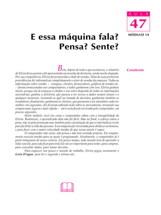 A UU AL
                                                                                           A L         A

                                                                                           47
                                                                                            47
            E essa máquina fala?                                                           MÓDULO 14



                   Pensa? Sente?

                                   B     em, depois de tudo o que aconteceu, o relatório
de Elvira ficou pronto e foi apresentado na reunião da diretoria, sendo muito elogiado.
                                                                                           Cenatexto
Por sua competência, Elvira foi promovida a chefe de vendas. Uma de suas primeiras
providências foi informatizar completamente o setor de vendas da empresa. Todas as
informações sobre vendas - estoques, clientes, fornecedores, gráficos de vendas etc.
- foram armazenadas nos computadores, e todos ganharam com isso. Elvira ganhou
muito, porque ela já começou a chefiar o seu setor dispondo de todas as informações
necessárias; ganhou a diretoria, que passou a ter acesso a dados sempre atuais e a
qualquer momento, tornando-se ágil na tomada de decisões; ganharam também os
vendedores; finalmente, ganharam os clientes, que passaram a ser atendidos cada vez
melhor: em segundos, eles ficavam sabendo tudo sobre as mercadorias, tornando sua
compra mais segura e mais rápida - até a nota fiscal era tirada pelo computador, em
poucos segundos.
        Neste módulo, você viu como o computador cabou com a tranqüilidade da
Elvira. Realmente, o aprendizado dela não foi fácil. Mas ao final, o esforço valeu a
pena, não só pela promoção mas também pela constatação de que a informática existe
para facilitar a vida das pessoas. Essa máquina foi inventada para obedecer ao homem,
e para fazer com a maior velocidade tarefas de que nossa mente é capaz.
        O computador não sente, não pensa e não tem vontade própria. Ele simples-
mente executa tarefas para as quais é programado. Atualmente, o computador já é
parte integrante de nossa cultura. Em pouco tempo, todo mundo terá de aprender a
lidar com ele, para não ficar para trás Ele vai ser importante para votar, para comprar,
para consultar dados, para tomar decisões.
        Para esquecer um pouco o mundo do trabalho, Elvira pegou novamente o
Gota D’água para ler o segundo e último ato.




                                     
 
