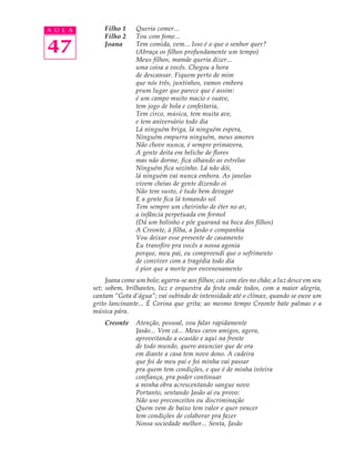 A U L A       Filho 1     Queria comer...
              Filho 2     Tou com fome...

47            Joana       Tem comida, vem... Isso é o que o senhor quer?
                          (Abraça os filhos profundamente um tempo)
                          Meus filhos, mamãe queria dizer...
                          uma coisa a vocês. Chegou a hora
                          de descansar. Fiquem perto de mim
                          que nós três, juntinhos, vamos embora
                          prum lugar que parece que é assim:
                          é um campo muito macio e suave,
                          tem jogo de bola e confeitaria,
                          Tem circo, música, tem muita ave,
                          e tem aniversário todo dia
                          Lá ninguém briga, lá ninguém espera,
                          Ninguém empurra ninguém, meus amores
                          Não chove nunca, é sempre primavera,
                          A gente deita em beliche de flores
                          mas não dorme, fica olhando as estrelas
                          Ninguém fica sozinho. Lá não dói,
                          lá ninguém vai nunca embora. As janelas
                          vivem cheias de gente dizendo oi
                          Não tem susto, é tudo bem devagar
                          E a gente fica lá tomando sol
                          Tem sempre um cheirinho de éter no ar,
                          a infância perpetuada em formol
                          (Dá um bolinho e põe guaraná na boca dos filhos)
                          A Creonte, à filha, a Jasão e companhia
                          Vou deixar esse presente de casamento
                          Eu transfiro pra vocês a nossa agonia
                          porque, meu pai, eu compreendi que o sofrimento
                          de conviver com a tragédia todo dia
                          é pior que a morte por envenenamento
               Joana come um bolo; agarra-se aos filhos; cai com eles no chão; a luz desce em seu
          set; sobem, brilhantes, luz e orquestra da festa onde todos, com a maior alegria,
          cantam “Gota d’água”; vai subindo de intensidade até o clímax, quando se ouve um
          grito lancinante... É Corina que grita; ao mesmo tempo Creonte bate palmas e a
          música pára.
              Creonte     Atenção, pessoal, vou falar rapidamente
                          Jasão... Vem cá... Meus caros amigos, agora,
                          aproveitando a ocasião e aqui na frente
                          de todo mundo, quero anunciar que de ora
                          em diante a casa tem novo dono. A cadeira
                          que foi de meu pai e foi minha vai passar
                          pra quem tem condições, e que é de minha inteira
                          confiança, pra poder continuar
                          a minha obra acrescentando sangue novo
                          Portanto, sentando Jasão aí eu provo:
                          Não uso preconceitos ou discriminação
                          Quem vem de baixo tem valor e quer vencer
                          tem condições de colaborar pra fazer
                          Nossa sociedade melhor... Senta, Jasão
 
