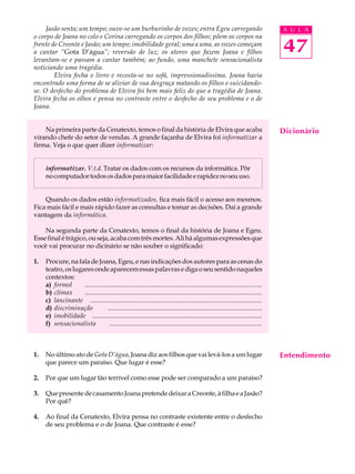 Jasão senta; um tempo; ouve-se um burburinho de vozes; entra Egeu carregando                                                  A U L A
o corpo de Joana no colo e Corina carregando os corpos dos filhos; põem os corpos na
frente de Creonte e Jasão; um tempo; imobilidade geral; uma a uma, as vozes começam
a cantar “Gota D’água”; reversão de luz; os atores que fazem Joana e filhos                                                        47
levantam-se e passam a cantar também; ao fundo, uma manchete sensacionalista
noticiando uma tragédia.
        Elvira fecha o livro e recosta-se no sofá, impressionadíssima. Joana havia
encontrado uma forma de se aliviar de sua desgraça matando os filhos e suicidando-
se. O desfecho do problema de Elvira foi bem mais feliz do que a tragédia de Joana.
Elvira fecha os olhos e pensa no contraste entre o desfecho de seu problema e o de
Joana.


    Na primeira parte da Cenatexto, temos o final da história de Elvira que acaba                                                  Dicionário
virando chefe do setor de vendas. A grande façanha de Elvira foi informatizar a
firma. Veja o que quer dizer informatizar:


     informatizar. V.t.d. Tratar os dados com os recursos da informática. Pôr
     no computador todos os dados para maior facilidade e rapidez no seu uso.


    Quando os dados estão informatizados, fica mais fácil o acesso aos mesmos.
Fica mais fácil e mais rápido fazer as consultas e tomar as decisões. Daí a grande
vantagem da informática.

    Na segunda parte da Cenatexto, temos o final da história de Joana e Egeu.
Esse final é trágico, ou seja, acaba com três mortes. Ali há algumas expressões que
você vai procurar no dicinário se não souber o significado:

1.   Procure, na fala de Joana, Egeu, e nas indicações dos autores para as cenas do
     teatro, os lugares onde aparecem essas palavras e diga o seu sentido naqueles
     contextos:
     a) formol      ............................................................................................................
     b) clímax      ............................................................................................................
     c) lancinante ............................................................................................................
     d) discriminação             ..............................................................................................
     e) imobilidade ............................................................................................................
     f) sensacionalista            .............................................................................................



1.   No último ato de Gota D’água, Joana diz aos filhos que vai levá-los a um lugar                                                Entendimento
     que parece um paraíso. Que lugar é esse?

2.   Por que um lugar tão terrível como esse pode ser comparado a um paraíso?

3.   Que presente de casamento Joana pretende deixar a Creonte, à filha e a Jasão?
     Por quê?

4.   Ao final da Cenatexto, Elvira pensa no contraste existente entre o desfecho
     de seu problema e o de Joana. Que contraste é esse?
 