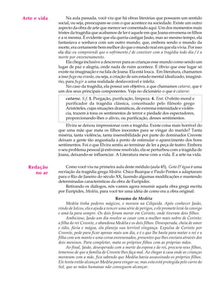 Arte e vida
   A U L A         Na aula passada, você viu que há obras literárias que possuem um sentido
              social, ou seja, preocupam-se com o que acontece na sociedade. Existe um outro

   47         aspecto da obra de arte que merece ser comentado aqui. Um dos momentos mais
              tristes da tragédia que acabamos de ler é aquele em que Joana envenena os filhos
              e a si mesma. É evidente que ela queria castigar Jasão, mas ao mesmo tempo, ela
              fantasiava e sonhava com um outro mundo, que, embora sendo o mundo da
              morte, era certamente bem melhor do que o mundo real em que ela vivia. Por isso
              ela diz: eu compreendi que o sofrimento / de conviver com a tragédia todo dia / é a
              morte por envenenamento.
                   Ela chega inclusive a descrever para as crianças esse mundo como sendo um
              lugar de paz e alegria, onde nada de ruim acontece. É óbvio que esse lugar só
              existe na imaginação e na fala de Joana. Ela está louca. Em literatura, chamamos
              a isso fuga ou evasão, ou seja, a criação de um estado mental idealizado, imaginá-
              rio, para fugir a uma realidade desfavorável e infeliz.
                   No caso da tragédia, ela possui um objetivo, a que chamamos catarse, que é
              um dos seus principais componentes. Veja no dicionário o que é catarse:
                  catarse. S.f. 1. Purgação, purificação, limpeza. 4. Teat. O efeito moral e
                  purificador da tragédia clássica, conceituado pelo filósofo grego
                  Aristóteles, cujas situações dramáticas, de extrema intensidade e violên-
                  cia, trazem à tona os sentimentos de terror e piedade dos espectadores,
                  proporcionando-lhes o alívio, ou purificação, desses sentimentos.
                  Elvira se deixou impressionar com a tragédia. Existe coisa mais horrível do
              que uma mãe que mata os filhos inocentes para se vingar do marido? Tanta
              miséria, tanta violência, tanta insensibilidade por parte do dominador Creonte
              deixam a gente tão angustiada a ponto de estimular o aparecimento dos bons
              sentimentos. Foi o que Elvira sentiu ao terminar de ler a peça de teatro. Embora
              o seu problema pessoal já estivesse resolvido, ela se perturbou com a tragédia de
              Joana, deixando-se influenciar. A Literatura mexe com a vida. É a arte na vida.


  Redação         Como você viu na primeira aula deste módulo (aula 45), Gota D’água é uma
     no ar    recriação da tragédia grega Medéia. Chico Buarque e Paulo Pontes a adaptaram
              para o Rio de Janeiro do século XX, fazendo algumas modificações e mantendo
              determinadas características da obra de Eurípides.
                  Retirando os diálogos, nós vamos agora resumir aquela obra grega escrita
              por Eurípides, Medéia, para você ter uma idéia de como era a obra original:
                                                  Resumo de Medéia
                   Medéia tinha poderes mágicos, e morava na Cólquida. Após conhecer Jasão,
              vindo de Iolcos, ela o ajuda a vencer uma série de perigos, e ele promete levá-la consigo
              e amá-la para sempre. Os dois foram morar em Corinto, onde tiveram dois filhos.
                   Ambicioso, Jasão um dia resolve se casar com a mulher mais nobre de Corinto:
              a filha do rei Creonte, e abandona Medéia e os dois filhos. Desesperada, cheia de amor
              e ódio, fúria e mágoa, ela planeja sua terrível vingança. Expulsa de Corinto por
              Creonte, pede para ficar apenas mais um dia, e é o que lhe basta para matar o rei e a
              filha com um manto e uma coroa envenenados, presentes que lhes enviara através dos
              dois meninos. Para completar, mata os próprios filhos com as próprias mãos.
                   Ao final, Jasão, desesperado com a morte da esposa e do rei, procura seus filhos,
              temeroso de que a família de Creonte lhes faça mal. Ao chegar à casa onde as crianças
              moravam com a mãe, fica sabendo que Medéia havia assassinado os próprios filhos.
              Ele tenta então alcançar Medéia para vingar-se, mas esta está protegida pelo carro do
              Sol, que as mãos humanas não conseguem alcançar.
 