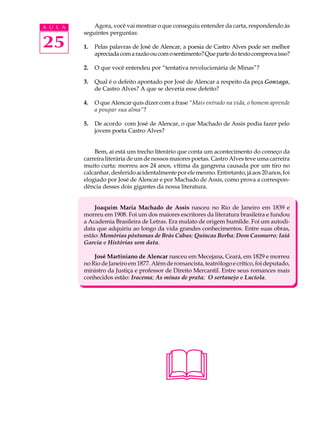 A U L A       Agora, você vai mostrar o que conseguiu entender da carta, respondendo às
          seguintes perguntas:

25        1.   Pelas palavras de José de Alencar, a poesia de Castro Alves pode ser melhor
               apreciada com a razão ou com o sentimento? Que parte do texto comprova isso?

          2.   O que você entendeu por “tentativa revolucionária de Minas”?

          3.   Qual é o defeito apontado por José de Alencar a respeito da peça Gonzaga,
               de Castro Alves? A que se deveria esse defeito?

          4.   O que Alencar quis dizer com a frase “Mais entrado na vida, o homem aprende
               a poupar sua alma”?

          5.   De acordo com José de Alencar, o que Machado de Assis podia fazer pelo
               jovem poeta Castro Alves?


              Bem, aí está um trecho literário que conta um acontecimento do começo da
          carreira literária de um de nossos maiores poetas. Castro Alves teve uma carreira
          muito curta: morreu aos 24 anos, vítima da gangrena causada por um tiro no
          calcanhar, desferido acidentalmente por ele mesmo. Entretanto, já aos 20 anos, foi
          elogiado por José de Alencar e por Machado de Assis, como prova a correspon-
          dência desses dois gigantes da nossa literatura.


              Joaquim Maria Machado de Assis nasceu no Rio de Janeiro em 1839 e
          morreu em 1908. Foi um dos maiores escritores da literatura brasileira e fundou
          a Academia Brasileira de Letras. Era mulato de origem humilde. Foi um autodi-
          data que adquiriu ao longo da vida grandes conhecimentos. Entre suas obras,
          estão: Memórias póstumas de Brás Cubas; Quincas Borba; Dom Casmurro; Iaiá
          Garcia e Histórias sem data.

              José Martiniano de Alencar nasceu em Mecejana, Ceará, em 1829 e morreu
          no Rio de Janeiro em 1877. Além de romancista, teatrólogo e crítico, foi deputado,
          ministro da Justiça e professor de Direito Mercantil. Entre seus romances mais
          conhecidos estão: Iracema; As minas de prata; O sertanejo e Lucíola.




                                         
 