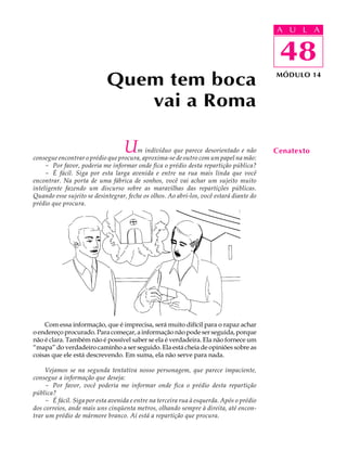 A UU AL
                                                                                          A L         A

                                                                                          48
                                                                                           48
                            Quem tem boca                                                 MÓDULO 14



                               vai a Roma

                                   U   m indivíduo que parece desorientado e não
consegue encontrar o prédio que procura, aproxima-se de outro com um papel na mão:
                                                                                          Cenatexto
     - Por favor, poderia me informar onde fica o prédio desta repartição pública?
     - É fácil. Siga por esta larga avenida e entre na rua mais linda que você
encontrar. Na porta de uma fábrica de sonhos, você vai achar um sujeito muito
inteligente fazendo um discurso sobre as maravilhas das repartições públicas.
Quando esse sujeito se desintegrar, feche os olhos. Ao abri-los, você estará diante do
prédio que procura.




    Com essa informação, que é imprecisa, será muito difícil para o rapaz achar
o endereço procurado. Para começar, a informação não pode ser seguida, porque
não é clara. Também não é possível saber se ela é verdadeira. Ela não fornece um
“mapa” do verdadeiro caminho a ser seguido. Ela está cheia de opiniões sobre as
coisas que ele está descrevendo. Em suma, ela não serve para nada.

     Vejamos se na segunda tentativa nosso personagem, que parece impaciente,
consegue a informação que deseja:
     - Por favor, você poderia me informar onde fica o prédio desta repartição
pública?
     - É fácil. Siga por esta avenida e entre na terceira rua à esquerda. Após o prédio
dos correios, ande mais uns cinqüenta metros, olhando sempre à direita, até encon-
trar um prédio de mármore branco. Aí está a repartição que procura.
 