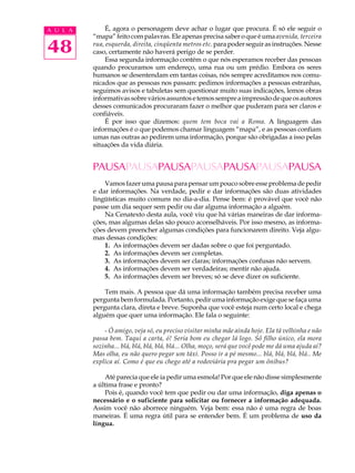 A U L A        É, agora o personagem deve achar o lugar que procura. É só ele seguir o
          “mapa” feito com palavras. Ele apenas precisa saber o que é uma avenida, terceira

48        rua, esquerda, direita, cinqüenta metros etc. para poder seguir as instruções. Nesse
          caso, certamente não haverá perigo de se perder.
               Essa segunda informação contém o que nós esperamos receber das pessoas
          quando procuramos um endereço, uma rua ou um prédio. Embora os seres
          humanos se desentendam em tantas coisas, nós sempre acreditamos nos comu-
          nicados que as pessoas nos passam: pedimos informações a pessoas estranhas,
          seguimos avisos e tabuletas sem questionar muito suas indicações, lemos obras
          informativas sobre vários assuntos e temos sempre a impressão de que os autores
          desses comunicados procuraram fazer o melhor que puderam para ser claros e
          confiáveis.
               É por isso que dizemos: quem tem boca vai a Roma. A linguagem das
          informações é o que podemos chamar linguagem “mapa”, e as pessoas confiam
          umas nas outras ao pedirem uma informação, porque são obrigadas a isso pelas
          situações da vida diária.


          PAUSAPAUSAPAUSAPAUSAPAUSAPAUSAPAUSA
              Vamos fazer uma pausa para pensar um pouco sobre esse problema de pedir
          e dar informações. Na verdade, pedir e dar informações são duas atividades
          lingüísticas muito comuns no dia-a-dia. Pense bem: é provável que você não
          passe um dia sequer sem pedir ou dar alguma informação a alguém.
              Na Cenatexto desta aula, você viu que há várias maneiras de dar informa-
          ções, mas algumas delas são pouco aconselháveis. Por isso mesmo, as informa-
          ções devem preencher algumas condições para funcionarem direito. Veja algu-
          mas dessas condições:
              1. As informações devem ser dadas sobre o que foi perguntado.
              2. As informações devem ser completas.
              3. As informações devem ser claras; informações confusas não servem.
              4. As informações devem ser verdadeiras; mentir não ajuda.
              5. As informações devem ser breves; só se deve dizer os suficiente.

              Tem mais. A pessoa que dá uma informação também precisa receber uma
          pergunta bem formulada. Portanto, pedir uma informação exige que se faça uma
          pergunta clara, direta e breve. Suponha que você esteja num certo local e chega
          alguém que quer uma informação. Ele fala o seguinte:

              - Ó amigo, veja só, eu preciso visitar minha mãe ainda hoje. Ela tá velhinha e não
          passa bem. Taqui a carta, ó! Seria bom eu chegar lá logo. Sô filho único, ela mora
          sozinha... blá, blá, blá, blá, blá... Olha, moço, será que você pode me dá uma ajuda aí?
          Mas olha, eu não quero pegar um táxi. Posso ir a pé mesmo... blá, blá, blá, blá.. Me
          explica aí. Como é que eu chego até a rodoviária pra pegar um ônibus?

               Até parecia que ele ia pedir uma esmola! Por que ele não disse simplesmente
          a última frase e pronto?
               Pois é, quando você tem que pedir ou dar uma informação, diga apenas o
          necessário e o suficiente para solicitar ou fornecer a informação adequada.
          Assim você não aborrece ninguém. Veja bem: essa não é uma regra de boas
          maneiras. É uma regra útil para se entender bem. É um problema de uso da
          língua.
 