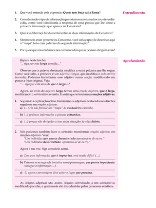 1.     Que você entende pela expressão Quem tem boca vai a Roma?                                                                              Entendimento
                                                                                                                                               A U L A

2.     Considerando o tipo de informação que estamos acostumados a ouvir no dia-
       a-dia, como você classificaria a resposta de uma pessoa que lhe desse a                                                                48
       primeira informação que aparece na Cenatexto?

3.     Qual é a diferença fundamental entre as duas informações da Cenatexto?

4.     Mesmo sem estar presente na Cenatexto, você seria capaz de desenhar aqui
       o “mapa” feito com palavras da segunda informação?

5.     Por que é que nós confiamos nos comunicados que as pessoas dirigem a nós?


       Repare neste trecho:                                                                                                                   Aprofundando
       “.. siga por esta larga avenida...”

    Observe que a palavra destacada modifica a outra palavra que lhe segue.
Como você sabe, a primeira é um adjetivo (larga), que modifica o substantivo
(avenida). Podemos transformar esse adjetivo numa oração, modificando um
pouco a frase original. Veja:
    “... siga por esta avenida que é larga ...”

   Agora, ao invés do adjetivo larga, temos uma oração adjetiva, que é larga,
modificando o substantivo avenida. É assim que se formam as orações adjetivas.

1.     Seguindo a explicação acima, transforme os adjetivos destacados nos trechos
       seguintes em orações adjetivas:
       a) (...) ela não fornece um “mapa” do verdadeiro caminho.
...........................................................................................................................................
       b) (...) pedimos informações a pessoas estranhas.
...........................................................................................................................................
       c) (...) porque são obrigadas a isso pelas situações da vida diária.
...........................................................................................................................................

2.     Nós podemos também fazer o contrário: transformar orações adjetivas em
       simples adjetivos. Veja:
          “Um indivíduo que parece desorientado aproxima-se de outro.”
          “Um indivíduo desorientado aproxima-se de outro.”

       Agora é sua vez. Siga o modelo acima.

       a) Com essa informação, que é imprecisa, será muito difícil (...).
...........................................................................................................................................
       b) Vejamos se na segunda tentativa nosso personagem, que parece impaciente,
            consegue a informação (...).
...........................................................................................................................................
       c) É, agora o personagem deve achar o lugar que procura.
...........................................................................................................................................

   As orações adjetivas são, assim, orações subordinadas a um substantivo,
modificado por elas, e geralmente são introduzidas pelos pronomes relativos.
 