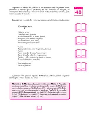 O poema de Mário de Andrade é um representante do gênero lírico:                A U L A
predomina a primeira pessoa (eu lírico), há uma atmosfera de emoções, de
sentimentos transformando o mundo exterior, particularmente a natureza, con-
forme sua visão de mundo.                                                           48
   Leia, agora, o poema todo, e procure ver essas características, e outras mais:


           Poemas da Negra
                V

           Lá longe no sul,
           Lá nos pés da Argentina,
                                                                                    
                                                                                    
           Marulham temíveis os mares gelados,
           Não posso fazer mesmo um gesto!
           Tu me adivinhas, meu amor,
           Porém não queres ser escrava!

           Flores!




                                                                                    
           Apaixonadamente meus braços desgalham-se,
           Flores!
           Flores amarelas do pau-d’arco secular!
           Eu me desgalho sobre teu corpo manso,
           As flores estão caindo sobre teu corpo manso,
           Te cobrirei de flores amarelas!




                                                                                    
           Apaixonadamente
           Eu me defenderei!




    Agora que você apreciou o poema de Mário de Andrade, vamos a algumas
informações sobre o autor e sua obra:


   Mário Raul de Morais Andrade, conhecido como Mário de Andrade,
   escritor e musicólogo brasileiro, um dos grandes autores do Modernis-
   mo brasileiro, nasceu em São Paulo em 1893 e ali morreu em 1945. Entre
   suas obras mais importantes estão as seguintes: Paulicéia desvairada,
   poesias (1922); Losango cáqui, poesia (1926); Primeiro andar, contos
   (1926); Clã do jabuti, poesia (1927); Amar, verbo intransitivo, roman-
   ce (1927); Macunaíma, romance (1928).




                                   
 
