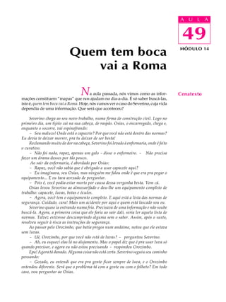 A UU AL
                                                                                          A L         A

                                                                                          49
                                                                                           49
                            Quem tem boca                                                 MÓDULO 14



                               vai a Roma

                                   N    a aula passada, nós vimos como as infor-
mações constituem “mapas” que nos ajudam no dia-a-dia. É só saber buscá-las,
                                                                                          Cenatexto
isto é, quem tem boca vai a Roma. Hoje, nós vamos ver o caso do Severino, cuja vida
dependia de uma informação. Que será que aconteceu?

    Severino chega ao seu novo trabalho, numa firma de construção civil. Logo no
primeiro dia, um tijolo cai na sua cabeça, de raspão. Osias, o encarregado, chega e,
enquanto o socorre, vai espinafrando:
    - Seu maluco! Onde está o capacete? Por que você não está dentro das normas?
Eu devia te deixar morrer, pra tu deixar de ser besta!
    Reclamando muito de dor na cabeça, Severino foi levado à enfermaria, onde é feito
o curativo.
    - Não foi nada, rapaz, apenas um galo - disse o enfermeiro. - Não precisa
fazer um drama desses por tão pouco.
     Ao sair da enfermaria, é abordado por Osias:
    - Rapaz, você não sabia que é obrigado a usar capacete aqui?
    - Eu imaginava, seu Osias, mas ninguém me falou onde é que era pra pegar o
equipamento... E eu tava avexado de perguntar.
    - Pois é, você podia estar morto por causa dessa vergonha besta. Vem cá.
    Osias levou Severino ao almoxarifado e deu-lhe um equipamento completo de
trabalho: capacete, luvas, botas e óculos.
    - Agora, você tem o equipamento completo. E aqui está a lista das normas de
segurança. Cuidado, cara! Mais um acidente por aqui e quem está lascado sou eu.
    Severino quase ia entrando numa fria. Precisava de uma informação e não soube
buscá-la. Agora, a primeira coisa que ele faria ao sair dali, seria ler aquela lista de
normas. Talvez estivesse descumprindo alguma sem o saber. Assim, após o susto,
resolveu seguir à risca as instruções de segurança.
    Ao passar pelo Orozimbo, que batia pregos num andaime, notou que ele estava
sem luvas.
    - Uê, Orozimbo, por que você não está de luvas? - perguntou Severino.
    - Ah, eu esqueci elas lá no alojamento. Mas o papel diz que é pra usar luva só
quando precisar, e agora eu não estou precisando - respondeu Orozimbo.
    Epa! Agora tá danado. Alguma coisa não está certa. Severino seguiu seu caminho
pensando:
    - Gozado, eu entendi que era pra gente ficar sempre de luva, e o Orozimbo
entendeu diferente. Será que o problema tá com a gente ou com o folheto? Em todo
caso, vou perguntar ao Osias.
 