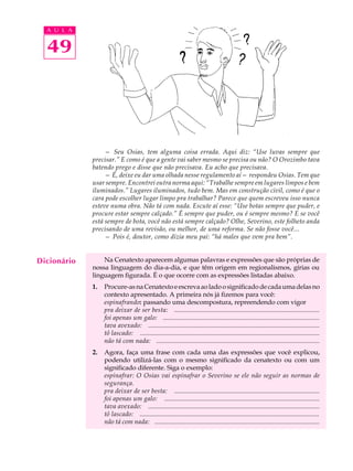 A U L A


  49




                  — Seu Osias, tem alguma coisa errada. Aqui diz: “Use luvas sempre que
             precisar.” E como é que a gente vai saber mesmo se precisa ou não? O Orozimbo tava
             batendo prego e disse que não precisava. Eu acho que precisava.
                  — É, deixe eu dar uma olhada nesse regulamento aí— respondeu Osias. Tem que
             usar sempre. Encontrei outra norma aqui: “Trabalhe sempre em lugares limpos e bem
             iluminados.” Lugares iluminados, tudo bem. Mas em construção civil, como é que o
             cara pode escolher lugar limpo pra trabalhar? Parece que quem escreveu isso nunca
             esteve numa obra. Não tá com nada. Escute aí esse: “Use botas sempre que puder, e
             procure estar sempre calçado.” É sempre que puder, ou é sempre mesmo? E se você
             está sempre de bota, você não está sempre calçado? Olhe, Severino, este folheto anda
             precisando de uma revisão, ou melhor, de uma reforma. Se não fosse você...
                  — Pois é, doutor, como dizia meu pai: “há males que vem pra bem”.


Dicionário       Na Cenatexto aparecem algumas palavras e expressões que são próprias de
             nossa linguagem do dia-a-dia, e que têm origem em regionalismos, gírias ou
             linguagem figurada. É o que ocorre com as expressões listadas abaixo.
             1.   Procure-as na Cenatexto e escreva ao lado o significado de cada uma delas no
                  contexto apresentado. A primeira nós já fizemos para você:
                  espinafrando: passando uma descompostura, repreendendo com vigor
                  pra deixar de ser besta: .........................................................................................
                  foi apenas um galo: ................................................................................................
                  tava avexado: .........................................................................................................
                  tô lascado: ..............................................................................................................
                  não tá com nada: ....................................................................................................
             2.   Agora, faça uma frase com cada uma das expressões que você explicou,
                  podendo utilizá-las com o mesmo significado da cenatexto ou com um
                  significado diferente. Siga o exemplo:
                  espinafrar: O Osias vai espinafrar o Severino se ele não seguir as normas de
                  segurança.
                  pra deixar de ser besta: .........................................................................................
                  foi apenas um galo: ...............................................................................................
                  tava avexado: .........................................................................................................
                  tô lascado: ..............................................................................................................
                  não tá com nada: .....................................................................................................
 