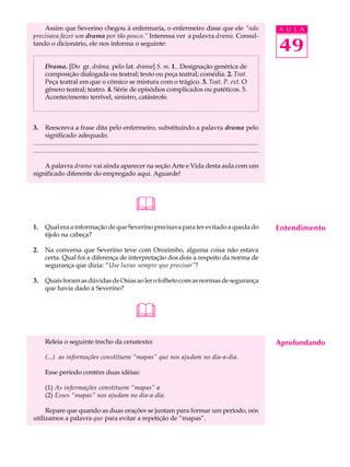 Assim que Severino chegou à enfermaria, o enfermeiro disse que ele “não                                                                    A U L A
precisava fazer um drama por tão pouco.” Interessa ver a palavra drama. Consul-
tando o dicionário, ele nos informa o seguinte:
                                                                                                                                               49
       Drama. [Do gr. drâma, pelo lat. drama] S. m. 1.. Designação genérica de
       composição dialogada ou teatral; texto ou peça teatral; comédia. 2. Teat.
       Peça teatral em que o cômico se mistura com o trágico. 3. Teat. P. ext. O
       gênero teatral; teatro. 4. Série de episódios complicados ou patéticos. 5.
       Acontecimento terrível, sinistro, catástrofe.



3.     Reescreva a frase dita pelo enfermeiro, substituindo a palavra drama pelo
       significado adequado.
...........................................................................................................................................
............................................................................................................................................

    A palavra drama vai ainda aparecer na seção Arte e Vida desta aula com um
significado diferente do empregado aqui. Aguarde!




                                                               
1.     Qual era a informação de que Severino precisava para ter evitado a queda do                                                             Entendimento
       tijolo na cabeça?

2.     Na conversa que Severino teve com Orozimbo, alguma coisa não estava
       certa. Qual foi a diferença de interpretação dos dois a respeito da norma de
       segurança que dizia: “Use luvas sempre que precisar”?

3.     Quais foram as dúvidas de Osias ao ler o folheto com as normas de segurança
       que havia dado a Severino?



                                                               
       Releia o seguinte trecho da cenatexto:                                                                                                  Aprofundando
       (...) as informações constituem “mapas” que nos ajudam no dia-a-dia.

       Esse período contém duas idéias:

       (1) As informações constituem “mapas” e
       (2) Esses “mapas” nos ajudam no dia-a-dia.

     Repare que quando as duas orações se juntam para formar um período, nós
utilizamos a palavra que para evitar a repetição de “mapas”.
 