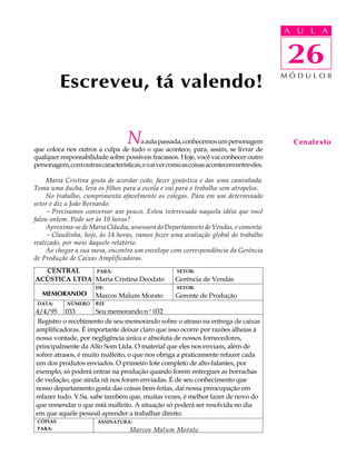 A UU AL
                                                                                         A L       A

                                                                                         26
                                                                                         26
          Escreveu, tá valendo!                                                          MÓDULO8




                                   N  a aula passada, conhecemos um personagem
que coloca nos outros a culpa de tudo o que acontece, para, assim, se livrar de
                                                                                           Cenatexto
qualquer responsabilidade sobre possíveis fracassos. Hoje, você vai conhecer outro
personagem, com outras características, e vai ver como as coisas acontecem entre eles.

     Maria Cristina gosta de acordar cedo, fazer ginástica e dar uma caminhada.
Toma uma ducha, leva os filhos para a escola e vai para o trabalho sem atropelos.
     No trabalho, cumprimenta afavelmente os colegas. Pára em um determinado
setor e diz a João Bernardo:
     - Precisamos conversar um pouco. Estou interessada naquela idéia que você
falou ontem. Pode ser às 10 horas?
     Aproxima-se de Maria Cláudia, assessora do Departamento de Vendas, e comenta:
     - Claudinha, hoje, às 14 horas, vamos fazer uma avaliação global do trabalho
realizado, por meio daquele relatório.
     Ao chegar a sua mesa, encontra um envelope com correspondência da Gerência
de Produção de Caixas Amplificadoras.
  CENTRAL     PARA:                                  SETOR:
ACÚSTICA LTDA Maria Cristina Deodato                 Gerência de Vendas
                       DE:                           SETOR:
   MEMORANDO           Marcos Malum Morato           Gerente de Produção
 DATA:      NÚMERO     REF
4/4/95 033            Seu memorando nº 032
 Registro o recebimento de seu memorando sobre o atraso na entrega de caixas
amplificadoras. É importante deixar claro que isso ocorre por razões alheias à
nossa vontade, por negligência única e absoluta de nossos fornecedores,
principalmente da Alto Som Ltda. O material que eles nos enviam, além de
sofrer atrasos, é muito malfeito, o que nos obriga a praticamente refazer cada
um dos produtos enviados. O primeiro lote completo de alto-falantes, por
exemplo, só poderá entrar na produção quando forem entregues as borrachas
de vedação, que ainda nã nos foram enviadas. É de seu conhecimento que
nosso departamento gosta das coisas bem-feitas, daí nossa preocupação em
refazer tudo. V.Sa. sabe também que, muitas vezes, é melhor fazer de novo do
que remendar o que está malfeito. A situação só poderá ser resolvida no dia
em que aquele pessoal aprender a trabalhar direito.
 CÓPIAS                ASSINATURA:
 PARA:                             Marcos Malum Morato
 