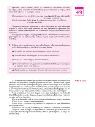 Quando a oração adjetiva separa do substantivo antecedente por meio                                                            A U L A
de vírgula, ela é chamada de explicativa; quando vem sem a vírgula, ela é
restritiva. Observe os exemplos abaixo:
                                                                                                                                   49
      Hoje, nós vamos ver o caso do Severino, cuja vida dependia de uma informação.
                                                   Ç oração explicativa
      O informativo que Osias deu a Severino não estava claro nem objetivo.
                         Ç oração restritiva

     No primeiro exemplo, separamos a oração adjetiva de seu antecedente por
vírgula. A oração cuja vida dependia de uma informação apresenta uma
explicação a mais sobre Severino e é chamada de oração subordinada adjetiva
explicativa.
     No segundo exemplo, a oração que Osias deu a Severino não vem separada
por vírgula do seu antecedente, e ela se chama oração subordinada adjetiva
restritiva.


3.    Indique agora quais orações são subordinadas adjetivaas explicativas e
      subordinadas adjetivas restritivas nos casos abaixo:

       a) Orozimbo, que batia pregos num andaime, estava sem luvas.
................................................................................................................................
       b) Severino custou a se recuperar do susto que ele havia levado.
................................................................................................................................
       c) Osias, que é o encarregado, socorreu Severino.
................................................................................................................................
       d) Osias deu a Severino um equipamento completo de trabalho, que era composto
           de capacete, luvas, botas e óculos.
................................................................................................................................
       e) O informativo que Osias deu a Severino não estava claro nem objetivo.
................................................................................................................................



     A Cenatexto conta um fato que envolve quatro personagens: Severino, Osias,                                                    Arte e vida
Orozimbo e o enfermeiro. Imagine que, em vez de contar a história deles, a gente
resolva fazer um teatro com os personagens, apenas com diálogos. Não precisaria
ninguém dizer que Severino passou pelo Orozimbo, que batia pregos num andaime.
A própria cena mostraria Severino andando, Orozimbo batendo pregos etc. As
únicas palavras que apareceriam no texto seriam as falas das personagens
     Você se lembra da peça Gota d’água, com a qual trabalhamos nas Aulas 45,
46 e 47? Em todos os textos da peça, só apareciam diálogos. Pois é, isso é o teatro,
ou seja, o gênero dramático.
     O gênero dramático pode se apresentar de muitas formas, como as seguintes:
     Drama lírico - como no caso das óperas.
     Drama sacro - é o drama religioso e moral, inspirado em fatos da Bílbia ou
na vida dos santos.
     Comédia - é um tipo de drama em que a intenção é fazer rir ou fazer troças.
     Tragédia - esse é o tipo de representação dramática que vimos em Gota
D’água (de Chico Buarque e Paulo Pontes); Medéia (de Eurípides) e Édipo Rei
(de Sófocles).
 