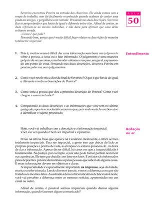 Severino encontrou Pereira na entrada dos chuveiros. Ele ainda estava com a        A U L A
roupa de trabalho, mas foi facilmente reconhecido quando acabava de contar uma
piada aos amigos, e gargalhava com vontade. Pensando nas duas descrições, Severino
fica se perguntando o que havia de igual e diferente entre elas. Afinal de contas, as   50
duas referiam-se ao mesmo indivíduo, e não dava para afirmar que uma delas
estivesse errada.
     - Como é que pode?
     Pensando bem, parece que é muito difícil fazer relatos ou descrições de maneira
totalmente imparcial.



1.   Pois é, muitas vezes é difícil dar uma informação sem fazer um julgamento          Entendimento
     sobre a pessoa, a coisa ou o fato informado. O julgamento é uma maneira
     própria de ver as coisas, envolvendo valores e crenças e, em geral, expressan-
     do um ponto de vista. Pensando nas duas descrições, descreva Pereira em
     poucas palavras, sem julgamentos.


2.   Como você resolveria a dúvida final de Severino? O que é que havia de igual
     e diferente nas duas descrições de Pereira?


3.   Como seria a pessoa que deu a primeira descrição de Pereira? Como você
     chegou a essa conclusão?


4.   Comparando as duas descrições e as informações que você tem no último
     parágrafo, aponte a característica comum que, provavelmente, levou Severino
     a identificar o sujeito procurado.




     Hoje, você vai trabalhar com a descrição e a informação imparcial.                 Redação
     Você vai ver quando é bom ser imparcial e opinativo.                               no ar
     Pense na última frase que aparece na Cenatexto. Realmente, é difícil sermos
totalmente imparciais. Para ser imparcial, a gente tem que deixar de lado as
próprias posições e pontos de vista, as crenças e os valores pessoais etc., na hora
de dar a informação. Apesar de ser difícil, há casos em que a imparcialidade é
fundamental. Na Justiça, por exemplo, o juiz não pode tomar partido nem ficar
nas aparências. Ele tem que decidir com base nos fatos. E os fatos são informados
pelos depoentes, pelos testemunhas ou pelas pessoas que sabem de alguma coisa.
E essas informações devem ser objetivas e claras.
     A imparcialidade é especialmente importante na imprensa, seja ela falada,
escrita ou televisionada. Lendo diversos jornais, vemos a diferença com que são
tratados os mesmos fatos. Assistindo a dois ou três noticiários de televisão à noite,
você vai perceber a diferença entre as mesmas notícias, apresentadas em um
canal ou outro.

    Afinal de contas, é possível sermos imparciais quando damos alguma
informação, quando fazemos algum comunicado?
 