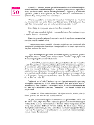 A U L A       Voltando à Cenatexto, vemos que Severino recebeu duas informações (des-
          crições) diferentes sobre a mesma pessoa. A primeira parece colocar aspectos não

50        muito positivos sobre a pessoa descrita (o Pereira); a segunda já é bem mais
          agradável. Junte as duas opiniões em uma só, tentando conciliar todas as
          opiniões. Veja como poderia ficar a descrição:

              “Pereira não faz barba há muitos dias porque hoje é sexta-feira, que é o dia em
          que ele se barbeia. Suas unhas ficam encardidas por causa do trabalho, mas toda
          sexta-feira a essa hora ele toma um banho bem demorado, e vira outro.”

              Com relação às roupas, ele também tem dois momentos:

              “Aí ele troca o macacão desbotado e puído e as botinas velhas e sujas por roupas
          e sapatos limpos, e vai namorar.”

              Sabemos que sua boca é grande e seus dentes são irregulares, mas a risada é
          cativante e os olhos são bonitos:

               “Tem uns dentes assim, grandões, e bastante irregulares, mas todo mundo acha
          bom quando ele dá aquela risada enorme com aquele bocão e os dentes super brancos,
          realçados pelo azul dos olhos.”


              Depois de tudo pronto, podemos acrescentar alguns julgamentos, que não
          prejudicam em nada o relato, como o fato de ele ser “bacana”, alegre, agradável.
          Aí o nosso parágrafo descritivo fica assim:

               — O Pereira? Ah, ele é um cara bacana. Não faz barba há muitos dias porque hoje
          é sexta-feira, que é o dia em que ele se barbeia. Suas unhas ficam encardidas por causa
          do trabalho, mas toda sexta a essa hora ele toma um banho bem demorado, e vira outro.
          Aí ele troca o macacão desbotado e puído e as botinas velhas e sujas por roupas e
          sapatos limpos, e vai namorar. Tem uns dentes assim, grandões, e bastante irregu-
          lares, mas todo mundo acha bom quando ele dá aquela risada enorme com aquele bocão
          e os dentes super brancos contrastando com o azul dos olhos. É um sujeito muito
          alegre. Você vai gostar dele.

               Que tal este novo Pereira? Será que com esse relato nós conseguimos ser mais
          imparciais, apresentando os dois lados da moeda? Sim. Mas há um “porém”
          nessa história. Essa descrição é muito longa, cheia de detalhes, com avaliações
          etc. Veja agora uma descrição mais “econômica”, com menos bláblá e sem
          julgamentos:

              “O Pereira? Ele deve estar no chuveiro. É um sujeito baixinho, moreno, com uns
          dentes grandes, tem olhos azuis e ri de boca aberta.

              Em geral, descrevemos as pessoas dizendo a idade aproximada, a altura, a cor
          dos olhos, o peso, o tipo de cabelo, o tipo de roupa que usa normalmente e algum
          outro detalhe. Mas não ficamos contando detalhes sobre a vida particular dela.
          Isso já seria um início de fofoca. Por isso, a última das descrições do Pereira, a
          descrição mais econômica, é a mais aconselhada. Mas tudo vai depender do que
          você quer. Por exemplo, se você vai descrever a sua namorada ou a de seu amigo...
          bom, aí é outro departamento!
 
