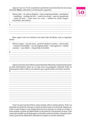 Agora é sua vez. Você vai primeiro apresentar uma descrição de uma moça                                                                    A U L A
chamada Maria, utilizando as informações seguintes:

       Maria é alta - de cintura delgada - calça comprida justinha - barriga lisa                                                             50
       - miniblusa - umbigo de fora - veste-se na moda - quer ser paquerada
       - pelos 20 anos - rosto suave às vezes - cabelos na moda, longos,
       escorridos, sem tintura.

1. ...................................................................................................................................
...........................................................................................................................................
...........................................................................................................................................
...........................................................................................................................................
...........................................................................................................................................

   Bem, agora você vai construir um outro lado da Maria, com os seguintes
dados:

       Maria é magra - cara de sonsa - gosta de chatear os outros - está na dela
       - matreira no trabalho - vive de enganar otário - rosto agressivo - dentes
       cariados - mau hálito - chupa bala de hortelã.

2. ...................................................................................................................................
...........................................................................................................................................
...........................................................................................................................................
...........................................................................................................................................
...........................................................................................................................................

       Agora nós temos duas Marias aparentemente diferentes. Experimente juntar
as duas informações numa só, ou seja, faça um parágrafo contendo todas as
informações sobre a Maria, de maneira que a gente tenha um relato coerente.
3. ...................................................................................................................................
...........................................................................................................................................
...........................................................................................................................................
...........................................................................................................................................
...........................................................................................................................................
...........................................................................................................................................
...........................................................................................................................................
...........................................................................................................................................
...........................................................................................................................................
...........................................................................................................................................
...........................................................................................................................................
...........................................................................................................................................
...........................................................................................................................................
...........................................................................................................................................
...........................................................................................................................................

    Você viu que é possível dizer coisas opostas sobre a mesma pessoa. Tudo vai
depender do ponto de vista que se adota na observação e na descrição. Repare em
como os seus amigos e suas amigas descrevem as pessoas, as coisas ou os fatos, e
tente analisar o quanto de objetividade ou de ponto de vista pessoal vai nisso. Veja
como pelo simples uso da linguagem você pode construir mundos, situações, fatos,
coisas, pessoas tão diferentes, referindo-se sempre ao mesmo elemento.
 