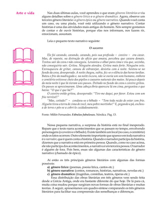 Arte e vida
   A U L A        Nas duas últimas aulas, você aprendeu o que eram gêneros literários e viu
              alguns detalhes sobre o gênero lírico e o gênero dramático. Agora, observe um

   50         terceiro gênero literário: o gênero épico ou gênero narrativo. Quando você conta
              um caso, ou uma piada, você está utilizando o gênero narrativo. Contar
              histórias é uma das atividades mais antigas do homem. Nós sempre gostamos
              de contar e de ouvir histórias, porque elas nos informam, nos fazem rir,
              emocionam, assustam.

                  Leia o pequeno texto narrativo seguinte:





                                                      O socorro

                   Ele foi cavando, cavando, cavando, pois sua profissão - coveiro - era cavar.
              Mas, de repente, na distração do ofício que amava, percebeu que cavara demais.
              Tentou sair da cova e não conseguiu. Levantou o olhar para cima e viu que, sozinho,
              não conseguiria sair. Gritou. Ninguém atendeu. Gritou mais forte. Ninguém veio.





              Enrouqueceu de gritar, cansou de esbravejar, desistiu com a noite. Sentou-se no
              fundo da cova, desesperado. A noite chegou, subiu, fez-se o silêncio das horas tardias.
              Bateu o frio da madrugada e, na noite escura, não se ouvia um som humano, embora
              o cemitério estivesse cheio dos pipilos e coaxares naturais dos matos. Só pouco depois
              da meia noite é que lá vieram uns passos. Deitado no fundo da cova o coveiro gritou.
              Os passos se aproximaram. Uma cabeça ébria apareceu lá em cima, perguntou o que
              havia: “O que é que há?”





                   O coveiro então gritou, desesperado: “Tire-me daqui, por favor. Estou com um
              frio terrível!”
                   “Mas, coitado!” - condoeu-se o bêbado - “Tem toda razão de estar com frio.
              Alguém tirou a terra de cima de você, meu pobre mortinho!” E, pegando a pá, encheu-
              a de terra e pôs-se a cobri-lo cuidadosamente.

              Fonte: Millôr Fernandes. Fábulas fabulosas. Nórdica. Pág. 13.


                   Nessa pequena narrativa, a surpresa da história está no final inesperado.
              Repare que o texto narra acontecimentos que se passam no tempo, envolvendo
              personagens (o coveiro e o bêbado). Existe também um local (no caso, o cemitério)
              onde os fatos ocorrem. Outro elemento importante que aparece em toda narrativa
              é o narrador, que é quem conta a história. Quando o narrador participa da história,
              dizemos que a narrativa está em primeira pessoa. Quando, como no caso acima,
              ele não participa dos acontecimentos, a narrativa é em terceira pessoa. O narrador
              é alguém de fora. Pois bem, essas são algumas das características do gênero
              narrativo (chamado de épico).

                   Aí estão os três principais gêneros literários com algumas das formas
              possíveis:
                   a) gênero lírico: (poemas, poesia lírica, cantos etc.)
                   b) gênero narrativo: (contos, romances, histórias, narrativas, novelas etc.)
                   c) gênero dramático: (tragédias, comédias, teatros, óperas etc.)
                      Essa distribuição das obras literárias em três gêneros vem sendo feita
              desde a Grécia Antiga, onde era bastante diferente do que hoje. De lá para cá,
              muita coisa mudou porque surgiram novas formas de obras literárias e muitas
              teorias. A seguir, apresentamos um quadro-síntese comparando os três gêneros
              literários para facilitar sua compreensão das semelhanças e diferenças.
 