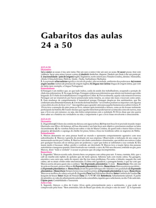 Gabaritos das aulas
24 a 50

AULA 24
Dicionário
      esmo:                                                                              sacar:
1a) a esmo: ao acaso; à toa; sem rumo. Dar um soco a esmo é dar um soco ao acaso. b) sacar: puxar, tirar com
                                               desferir:
violência. Sacar uma arma é puxar a arma. c) desferir: desfechar, disparar. Desferir um chute é dar um ponta-pé.
2. (nacionalidade /país de origem) inglês/Inglaterra, norte-americano/Estados Unidos, alemão/Alemanha,
                     país                                                                   ,
chinês/China,boliviano/Bolívia, hindu /Índia, barbadiano/Barbados
3. A expressão altas esferas significa círculo do poder, alta sociedade, ambiente dos poderosos . 4a) nomes
                                                                    neo-latina:
anglo-saxões : nomes (de pessoas) de origem inglesa; b) língua neo-latina : língua de origem latina, que vem
do latim (por exemplo, a Língua Portuguesa).
Entendimento
1.Finnegan é um médico que, ao que tudo indica, cuida da saúde dos trabalhadores, ocupando a posição de
1.
chefe dos enfermeiros. 2. No auge da briga, Finnegan ordena aos enfermeiros que atirem nos homens que estão
brigando. 3. O chefe dos trabalhadores é o engenheiro Collier. 4. Provavelmente, aquela vida miserável tornou
Finnegan um ser insensível; por haver presenciado tanta miséria, as coisas não mais o tocavam como antes.
5. Essa mudança de comportamento é lamentável porque Finnegan despiu-se dos sentimentos, que lhe
conferiam uma dimensão humana. 6. Um trecho da frase final diz “só os bobos podiam se importar com alguma
coisa além da arte de ficar vivo ” . Isso significa que o grande valor para aqueles homens era a sobrevivência. 7.
 Elvira teve a sensação de estar presa ao livro, mesmo após terminada a leitura, como se ela tivesse realmente
participado da história. 8. O autor declara que aqueles fatos bem poderiam ter acontecido como ele narrou, mas
que o livro era um romance, ou seja, não tinha compromisso com a realidade. 9. Elvira disse que não queria
nem saber se a história era verdadeira ou não; o importante é que o livro fosse envolvente e emocionante.

AULA 25
Dicionário
1. (Sugestões) a) O cheiro da comida me deixou com água na boca. b) Hoje tem boca livre pra todo mundo: major
Queixada casa filha e dá festança. c) Essa discussão é um bate-boca sem objetivo; precisamos analisar os fatos
racionalmente. d) As vizinhas fofocavam sobre a vida de Maria Cristina, de quem todo o bairro falava à boca
pequena. e) Quando o capanga do chefão foi preso, botou a boca no trombone sobre os negócios da Máfia.
Entendimento
1. Marcos demonstra ser uma pessoa hostil ao mundo e apresenta comportamento agressivo com seus
subordinados. 2. Marcos é gerente de produção em sua empresa. Observando a indicação de seu cargo no
memorando escrito por Cristina. 3. Marcos é um chefe controlador e dominador, que atribui aos outros a culpa
por qualquer fracasso; ele se esforça para ser poderoso, e quer que todos se submetam a sua vontade. 4. Seu
maior medo é fracassar, falhar, perder o controle, ser derrotado. 5. Marcos teve a reação típica das pessoas
autoritárias e inseguras quando vêem frustrada sua vontade: a raiva. 6. Pelo seu discurso, entende-se que, para
Marcos, dizer “toda a verdade” é acusar as pessoas que ele julga incompetentes.
Reescritura
1. (Sugestão) “Marcos acorda cedo, dormiu bem e se prepara com calma para sair. À mesa, constata, feliz, que o
café da manhã está repleto de quitutes que ele tanto aprecia. Saboreia tudo com muita calma. Na garagem,
encontra o seu carro que, saído do reparo, não lhe traz mais problemas. Por sorte, o trânsito, naquele dia, está
calmo, até os sinais verdes estão sincronizados. O clima está agradável, a paisagem bonita, o que faz com que
Marcos sorria até para quem não o conhece.”2a) Expressão pleonástica: A mim Reescritura: Eles não me
                                              2
levarão ao fracasso, pensou Marcos. b) Expressão pleonástica: dentro Reescritura: Marcos entra no escritório...
c) Expressão pleonástica: os Reescritura: Já não há quem fabrique alto-falantes com qualidade d) Expressão
pleonástica: a Reescritura: Sempre forneci essa matéria-prima. e) Expressão pleonástica: de água Reescritura:
Marcos se molhou da cabeça aos pés.3. (Sugestão) Para: José Felicíssimo Moreira Setor: Gerência de Vendas De:
Joaquim de Souza Setor: Seção de Pessoal Data: 21/5/95 N°: 024 Referência: Adiantamento salarial /A partir
de setembro, os vales de adiantamento salarial serão concedidos, àqueles que o solicitarem, no dia 15 de cada mês.
Cópias para: Contabilidade e Tesouraria
Arte e vida
1. Segundo Alencar, a obra de Castro Alves apela principalmente para o sentimento, o que pode ser
comprovado pela frase: “Bem entendido, falo do Brasil que sente; do coração e não do resto”. 2. A expressão
 