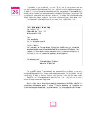 A U L A        Cristina leu a correspondência e pensou: “Se eles têm de refazer o material, por
          que insistem nesses fornecedores? Será que a história acontece mesmo como conta o

26        sr. Marcos? Ele incrimina e critica os fornecedores, mas será que diz isso a eles? Terá
          havido realmente uma avaliação objetiva desse trabalho? Houve um diagnóstico? Em
          caso positivo, o que pode ser feito para melhorar a situação? Eu acho que as coisas
          devem ser esclarecidas e, para isso, vou entrar em contato com a Alto Som Ltda.”
               Imediatamente, Maria Cristina escreve uma carta à Alto Som Ltda.:



              CENTRAL ACÚSTICA LTDA.
              Av. Nabuco 367
              00000-000 São Paulo SP
              4 de junho de 1995

              Para:
              Alto Som Ltda.
              Att. Sr. Sílvio Bacamarte

              Prezado Senhor:
              Informamos a V. Sa. que temos tido alguns problemas com o fluxo de
              alto-falantes de sua empresa até nosso Departamento de Produção. Para
              esclarecer a situação, contamos com sua presença em uma reunião no dia
              13 deste, às 9 horas, na sala de reuniões desta empresa.


              Atenciosamente,
                                  Maria Cristina Deodato
                                  Gerente de Vendas



              Em seguida, Maria Cristina envia um memorando semelhante a essa carta
          também a Marcos Morato, convocando-o para a reunião. No mesmo dia à tarde,
          a secretária de Marcos Morato telefona confirmando a presença dele na reunião.
              Também o sr. Sílvio Bacamarte, da Alto Som Ltda., confirma sua presença
          no encontro por meio de telegrama.

              Tudo indica que a situação se encaminha para um desfecho satisfatório,
          graças às tentativas de Maria Cristina. E Marcos, será que ele vai deixar sua
          postura agressiva para tentar o entendimento? Na próxima aula, saberemos.




                                               
 