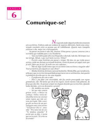 J A N E LL A
     A U   A


     51
   6
               Comunique-se!


                                                 N      o segundo andar daquele prédio funcionavam
               seis escritórios. Embora cada um cuidasse de negócios diferentes, havia uma comu-
               nicação constante entre as pessoas que ali trabalhavam. Quanto mais tranqüilo
               estivesse o dia, maior era o entrosamento.
                    Ao passar em frente à sala 202, doutora Vilma parou e puxou conversa com a
               secretária que trabalha para o seu Humberto:
                    - Vejo você debruçada sobre esse bloquinho o dia todo, todo dia. Há tempos isso
               me intriga. Afinal, o que você tanto escreve, Telma?
                    - Escrevo umas histórias pra passar o tempo. Há dias em que tenho pouco
               serviço, então me distraio escrevendo histórias. Gosto de passar pro papel casos que
               já ouvi, fatos que já vivi. Já enchi uns seis cadernos...
                    - Não me diga! Então temos aqui no escritório uma escritora e ninguém sabe!
               Você já mostrou pra alguém as suas obras?
                    - Minhas histórias distraem o pessoal da família. Minha filha, que é professora,
               acha que o que eu escrevo tem qualidade porque mexe com os sentimentos, mas quanto
               à gramática ela acha que eu sou uma negação.
                    - É professora até com a mãe!
                    - Pois é, pra falar com sinceridade, não fico muito preocupada com regras
               gramaticais, não. Há tantas que até já me esqueci. Gosto mesmo é das palavras, da
               força que elas têm. As pessoas sempre me elogiam dizendo que escrevo bem. Quando
               tenho dúvidas, corro ao dicionário e pronto!
                    - Ah, também sou assim.
                    - Sei que não cometo
               graves erros, o básico eu
               conheço. Volta e meia mi-
               nha filha tenta me ensinar
               umas regras que não ser-
               vem pra nada. Não consi-
               go pôr na boca de um per-
               sonagem uma coisa assim:
               “Telefonar-lhe-ei ama-
               nhã.” Pra mim tem de ser:
               “Te telefono amanhã.” É
               assim que eu falo, é assim
               que eu escrevo. Tá certo ou
               tá errado?
 