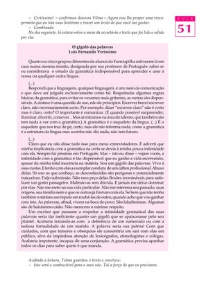 - Certíssimo! - confirmou doutora Vilma - Agora vou lhe propor uma troca:             A U L A
permita que eu leia suas histórias e trarei um texto de que você vai gostar.
    - Combinado.
    No dia seguinte, lá estava sobre a mesa da secretária o texto que foi lido e relido   51
por ela:

                              O gigolô das palavras
                             Luís Fernando Veríssimo

    Quatro ou cinco grupos diferentes de alunos do Farroupilha estiveram lá em
casa numa mesma missão, designada por seu professor de Português: saber se
eu considerava o estudo da gramática indispensável para aprender e usar a
nossa ou qualquer outra língua.
     (...)
     Respondi que a linguagem, qualquer linguagem, é um meio de comunicação
e que deve ser julgada exclusivamente como tal. Respeitadas algumas regras
básicas da gramática, para evitar os vexames mais gritantes, as outras são dispen-
sáveis. A sintaxe é uma questão de uso, não de princípios. Escrever bem é escrever
claro, não necessariamente certo. Por exemplo: dizer “escrever claro” não é certo
mas é claro, certo? O importante é comunicar. (E quando possível surpreender,
iluminar, divertir, comover... Mas aí entramos na área do talento, que também não
tem nada a ver com a gramática.) A gramática é o esqueleto da língua. (...) É o
esqueleto que nos traz de pé, certo, mas ele não informa nada, como a gramática
é a estrutura da língua mas sozinha não diz nada, não tem futuro.
     (...)
     Claro que eu não disse tudo isso para meus entrevistadores. E adverti que
minha implicância com a gramática na certa se devia à minha pouca intimidade
com ela. Sempre fui péssimo em Português. Mas - isto eu disse - vejam vocês, a
intimidade com a gramática é tão dispensável que eu ganho a vida escrevendo,
apesar da minha total inocência na matéria. Sou um gigolô das palavras. Vivo à
suas custas. E tenho com elas a exemplar conduta de um cáften profissional. Abuso
delas. Só uso as que conheço, as desconhecidas são perigosas e potencialmente
traiçoeiras. Exijo submissão. Não raro peço delas flexões inomináveis para satis-
fazer um gosto passageiro. Maltrato-as sem dúvida. E jamais me deixo dominar
por elas. Não me meto na sua vida particular. Não me interessa seu passado, suas
origens, sua família nem o que os outros já fizeram com ela. Se bem que não tenha
também o mínimo escrúpulo em roubá-las de outro, quando acho que vou ganhar
com isto. As palavras, afinal, vivem na boca do povo. São faladíssimas. Algumas
são de baixíssimo calão. Não merecem o mínimo respeito.
     Um escritor que passasse a respeitar a intimidade gramatical das suas
palavras seria tão ineficiente quanto um gigolô que se apaixonasse pelo seu
plantel. Acabaria tratando-as com a deferência de um namorado ou com a
tediosa formalidade de um marido. A palavra seria sua patroa! Com que
cuidados, com que temores e obséquios ele consentiria em sair com elas em
público, alvo da impiedosa atenção de lexicógrafos, etimologistas e colegas.
Acabaria impotente, incapaz de uma conjunção. A gramática precisa apanhar
todos os dias para saber quem é que manda.


    Acabada a leitura, Telma guardou o texto e concluiu:
    - Isto será o combustível para o meu vôo. Taí a força de que eu precisava.
 