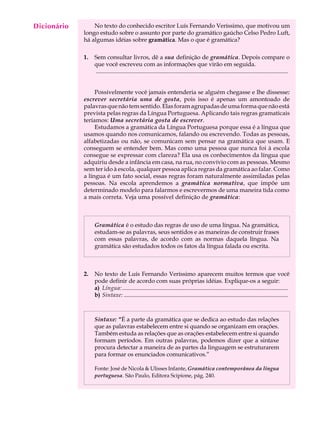 Dicionário
  A U L A        No texto do conhecido escritor Luís Fernando Veríssimo, que motivou um
             longo estudo sobre o assunto por parte do gramático gaúcho Celso Pedro Luft,

  51         há algumas idéias sobre gramática. Mas o que é gramática?

             1.   Sem consultar livros, dê a sua definição de gramática. Depois compare o
                  que você escreveu com as informações que virão em seguida.
                  ..................................................................................................................................


                  Possivelmente você jamais entenderia se alguém chegasse e lhe dissesse:
             escrever secretária uma de gosta, pois isso é apenas um amontoado de
             palavras que não tem sentido. Elas foram agrupadas de uma forma que não está
             prevista pelas regras da Língua Portuguesa. Aplicando tais regras gramaticais
             teríamos: Uma secretária gosta de escrever.
                  Estudamos a gramática da Língua Portuguesa porque essa é a língua que
             usamos quando nos comunicamos, falando ou escrevendo. Todas as pessoas,
             alfabetizadas ou não, se comunicam sem pensar na gramática que usam. E
             conseguem se entender bem. Mas como uma pessoa que nunca foi à escola
             consegue se expressar com clareza? Ela usa os conhecimentos da língua que
             adquiriu desde a infância em casa, na rua, no convívio com as pessoas. Mesmo
             sem ter ido à escola, qualquer pessoa aplica regras da gramática ao falar. Como
             a língua é um fato social, essas regras foram naturalmente assimiladas pelas
             pessoas. Na escola aprendemos a gramática normativa, que impõe um
             determinado modelo para falarmos e escrevermos de uma maneira tida como
             a mais correta. Veja uma possível definição de gramática:



                  Gramática é o estudo das regras de uso de uma língua. Na gramática,
                  estudam-se as palavras, seus sentidos e as maneiras de construir frases
                  com essas palavras, de acordo com as normas daquela língua. Na
                  gramática são estudados todos os fatos da língua falada ou escrita.



             2.   No texto de Luís Fernando Veríssimo aparecem muitos termos que você
                  pode definir de acordo com suas próprias idéias. Explique-os a seguir:
                  a) Língua: ................................................................................................................
                  b) Sintaxe: ...............................................................................................................



                  Sintaxe: “É a parte da gramática que se dedica ao estudo das relações
                  que as palavras estabelecem entre si quando se organizam em orações.
                  Também estuda as relações que as orações estabelecem entre si quando
                  formam períodos. Em outras palavras, podemos dizer que a sintaxe
                  procura detectar a maneira de as partes da linguagem se estruturarem
                  para formar os enunciados comunicativos.”

                  Fonte: José de Nicola  Ulisses Infante, Gramática contemporânea da língua
                  portuguesa. São Paulo, Editora Scipione, pág. 240.
 