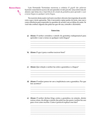 Reescritura
   A U L A        Luís Fernando Veríssimo escreveu a crônica O gigolô das palavras
              fazendo comentários acerca de um episódio vivido por ele: uma entrevista de

   51
       
              alunos cujo tema era a importância do estudo da gramática para aprender e usar
              a nossa língua ou qualquer outra língua.

                  No exercício desta seção você será o escritor e deverá criar respostas de acordo
              com o que o texto apresenta. Não é necessário copiar partes do texto, mas use-o
              como referência para responder às questões de acordo com as idéias do autor. Se
              você não conhece alguma das palavras que ele usa, consulte o dicionário.


                                                                     Entrevista

                 a) Aluno: O senhor considera o estudo da gramática indispensável para
                    aprender e usar a nossa ou qualquer outra língua?
                      .............................................................................................................................
                      .............................................................................................................................
                      .............................................................................................................................
                      .............................................................................................................................

                 b) Aluno: O que é para o senhor escrever bem?
                      .............................................................................................................................
                      .............................................................................................................................
                      .............................................................................................................................
                      .............................................................................................................................

                 c)   Aluno: Que relação o senhor faz entre a gramática e a língua?
                      .............................................................................................................................
                      .............................................................................................................................
                      .............................................................................................................................
                      .............................................................................................................................

                 d) Aluno: O senhor parece ter um a implicância com a gramática. Por que
                    isso acontece?
                      .............................................................................................................................
                      .............................................................................................................................
                      .............................................................................................................................
                      .............................................................................................................................

                 e) Aluno: O senhor declara briga contra a gramática; no entanto, dentre
                    outras coisas, ela abriga o estudo das palavras das quais o senhor faz uso
                    para viver como escritor. Como é possível explicar esse fato?
                      .............................................................................................................................
                      .............................................................................................................................
                      .............................................................................................................................
                      .............................................................................................................................
                      .............................................................................................................................
 