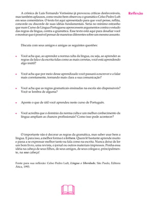 A crônica de Luís Fernando Veríssimo já provocou críticas desfavoráveis,        Reflexão
                                                                                     A U L A
mas também aplausos, como muito bem observou o gramático Celso Pedro Luft
em seus comentários. O texto foi aqui apresentado para que você pense, reflita,
concorde ou discorde de suas idéias fundamentais. Seria no mínimo estranho          51
que num Curso de Língua Portuguesa aperecessem argumentos contra o estudo
das regras da língua, contra a gramática. Esse texto está aqui para desafiar você
e mostrar que é possível pensar de maneiras diferentes sobre um mesmo assunto.


    Discuta com seus amigos e amigas as seguintes questões:


l   Você acha que, ao aprender a norma culta da língua, ou seja, ao aprender as
    regras da fala e da escrita tidas como as mais corretas, você está aprendendo
    algo inútil?


l   Você acha que por meio desse aprendizado você passará a escrever e a falar
    mais corretamente, tornando mais clara a sua comunicação?


l   Você acha que as regras gramaticais ensinadas na escola são dispensáveis?
    Você se lembra de alguma?


l   Aponte o que de útil você aprendeu neste curso de Português.


l   Você acredita que o domínio da norma culta e um melhor conhecimento da
    língua ampliam as chances profissionais? Como isso pode acontecer?




     O importante não é decorar as regras da gramática, mas saber usar bem a
língua. E para isso, a melhor forma é a leitura. Quem lê bastante aprende muito
e passa a se expressar melhor tanto na fala como na escrita. Nunca deixe de ler
um bom livro, uma revista, o jornal ou outros materiais impressos. Ponha essa
idéia na cabeça de seus filhos, de seus amigos, de seus colegas e, principalmen-
te, na sua cabeça!


Fonte para sua reflexão: Celso Pedro Luft, Língua e liberdade. São Paulo, Editora
Ática, 1993.




                                  
 