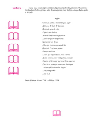 Saideira
A U L A        Nesta aula foram apresentados alguns conceitos lingüísticos. O composi-
           tor Caetano Veloso criou a letra de uma canção cujo título é Língua. Leia, cante

51         e aprecie:


                                                  Língua





                                  Gosto de sentir a minha língua roçar
                                  A língua de Luís de Camões
                                  Gosto de ser e de estar





                                  E quero me dedicar
                                  A criar confusões de prosódia
                                  E uma profusão de paródias
                                  Que encurtem dores




                                  E furtem cores como camaleões
                                  Gosto do Pessoa na pessoa
                                  Da rosa no Rosa





                                  Eu sei que a poesia está para a prosa
                                  Assim como o amor está para a amizade
                                  E quem há de negar que esta lhe é superior
                                  E deixa os portugas morrerem à míngua





                                  “Minha pátria é minha língua”
                                  Fala Mangueira!
                                  Fala! (...)


           Fonte: Caetano Veloso, Velô. Lp Philips , 1984.




                                                
 