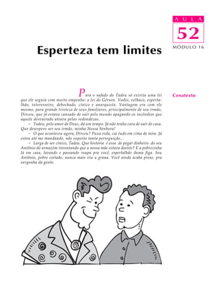 A UU AL
                                                                                  A L         A

                                                                                  52
                                                                                   52
         Esperteza tem limites                                                    MÓDULO 16




                                P  ara o safado do Tadeu só existia uma lei
que ele seguia com muito empenho: a lei do Gérson. Vadio, velhaco, esperta-
                                                                                  Cenatexto
lhão, interesseiro, debochado, cínico e anarquista. Vantagem era com ele
mesmo, para grande tristeza de seus familiares, principalmente de seu irmão,
Dirceu, que já estava cansado de sair pelo mundo apagando os incêndios que
aquele desvairado ateava pelas redondezas.
    - Tadeu, pelo amor de Deus, dá um tempo. Já não tenho cara de sair de casa.
Que desespero ser seu irmão, minha Nossa Senhora!
    - O que aconteceu agora, Dirceu? Puxa vida, cai tudo em cima de mim. Já
estou até me mandando, não suporto tanta perseguição...
    - Larga de ser cínico, Tadeu. Que história é essa de pegar dinheiro do seu
Antônio do armazém inventando que a nossa mãe estava doente? E a pobrezinha
lá em casa, lavando e passando roupa pra você, espertalhão duma figa. Seu
Antônio, pobre coitado, nunca mais viu a grana. Você ainda acaba preso, pra
vergonha da gente.
 