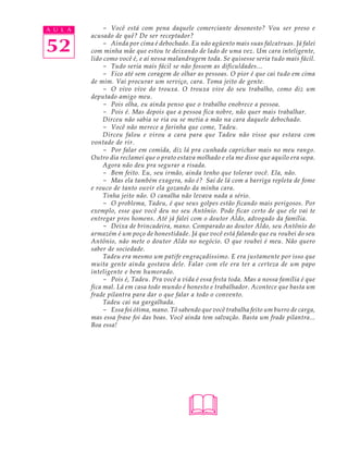 A U L A        - Você está com pena daquele comerciante desonesto? Vou ser preso e
          acusado de quê? De ser receptador?

52             - Ainda por cima é debochado. Eu não agüento mais suas falcatruas. Já falei
          com minha mãe que estou te deixando de lado de uma vez. Um cara inteligente,
          lido como você é, e aí nessa malandragem toda. Se quisesse seria tudo mais fácil.
               - Tudo seria mais fácil se não fossem as dificuldades...
               - Fico até sem coragem de olhar as pessoas. O pior é que cai tudo em cima
          de mim. Vai procurar um serviço, cara. Toma jeito de gente.
               - O vivo vive do trouxa. O trouxa vive do seu trabalho, como diz um
          deputado amigo meu.
               - Pois olha, eu ainda penso que o trabalho enobrece a pessoa.
               - Pois é. Mas depois que a pessoa fica nobre, não quer mais trabalhar.
               Dirceu não sabia se ria ou se metia a mão na cara daquele debochado.
               - Você não merece a farinha que come, Tadeu.
               Dirceu falou e virou a cara para que Tadeu não visse que estava com
          vontade de rir.
               - Por falar em comida, diz lá pra cunhada caprichar mais no meu rango.
          Outro dia reclamei que o prato estava molhado e ela me disse que aquilo era sopa.
               Agora não deu pra segurar a risada.
               - Bem feito. Eu, seu irmão, ainda tenho que tolerar você. Ela, não.
               - Mas ela também exagera, não é? Saí de lá com a barriga repleta de fome
          e rouco de tanto ouvir ela gozando da minha cara.
               Tinha jeito não. O canalha não levava nada a sério.
               - O problema, Tadeu, é que seus golpes estão ficando mais perigosos. Por
          exemplo, esse que você deu no seu Antônio. Pode ficar certo de que ele vai te
          entregar pros homens. Até já falei com o doutor Aldo, advogado da família.
               - Deixa de brincadeira, mano. Comparado ao doutor Aldo, seu Antônio do
          armazém é um poço de honestidade. Já que você está falando que eu roubei do seu
          Antônio, não mete o doutor Aldo no negócio. O que roubei é meu. Não quero
          saber de sociedade.
               Tadeu era mesmo um patife engraçadíssimo. E era justamente por isso que
          muita gente ainda gostava dele. Falar com ele era ter a certeza de um papo
          inteligente e bem humorado.
               - Pois é, Tadeu. Pra você a vida é essa festa toda. Mas a nossa família é que
          fica mal. Lá em casa todo mundo é honesto e trabalhador. Acontece que basta um
          frade pilantra para dar o que falar a todo o convento.
               Tadeu cai na gargalhada.
               - Essa foi ótima, mano. Tô sabendo que você trabalha feito um burro de carga,
          mas essa frase foi das boas. Você ainda tem salvação. Basta um frade pilantra...
          Boa essa!




                                             
 