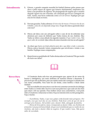 Entendimento
     A U L A    1.   Gérson, o grande campeão mundial de futebol (famoso pelos passes que
                     dava e pelos maços de cigarro que fumava diariamente), emprestou sua

     52              fama a um produtor de cigarros. Na propaganda ele sugeria que o usuário
                     daquele cigarro era um vencedor, um camarada que levava vantagem em
                     tudo. Assim, essa ficou conhecida como a lei do Gérson. Explique por que
                     essa lei foi citada no texto.


                2.   Em tom gozador, Tadeu afirmou: O vivo vive do trouxa. O trouxa vive do seu
                     trabalho, como diz um deputado amigo meu. O que ele estava querendo dizer
                     com isso?


                3.   Dirceu até falou com um advogado sobre o caso de ter de enfrentar uma
                     denúncia por causa do dinheiro que Tadeu tomou do seu Antônio. Mas
                     Tadeu se refere a essa atitude da seguinte maneira: O que roubei é meu. Não
                     quero saber de sociedade. Que crítica ele estava fazendo com isso ao advogado?


                4.   Ao dizer que basta um frade pilantra para dar o que falar a todo o convento,
                     Dirceu estava fazendo várias comparacões que envolviam o irmão e sua
                     família. Explique essas comparações.


                5.   Quais foram as qualidades de Tadeu destacadas na Cenatexto? De que modo
                     ele fazia uso delas?




                                                   
  Reescritura       A Cenatexto desta aula traz um personagem que, apesar de ter senso de
                humor e inteligência, usa esses atributos de maneira infame e desonesta. É
         




                provável que não acabe bem, pois um sujeito assim não consegue ir adiante sem
                cair numa armadilha. Para tudo há um limite, como lembra o título deste
                módulo.
                    Em seu trabalho de reescritura você deverá comentar um trecho do diálogo
                entre Tadeu e o irmão dele. Escreva com suas palavras o que cada um dos dois
                quis dizer e dê sua opinião. Para melhor situar seus comentários, você pode
                reler a Cenatexto e relacionar os fatos. Faça no máximo dois ou três parágrafos.
                Veja o trecho:

                    - O problema, Tadeu, é que seus golpes estão ficando mais perigosos. Por
                exemplo, esse que você deu no seu Antônio. Pode ficar certo de que ele vai te
                entregar pros homens. Até já falei com o doutor Aldo, advogado da família.
                    - Deixa de brincadeira, mano. Comparado ao doutor Aldo, seu Antônio do
                armazém é um poço de honestidade. Já que você está falando que eu roubei do seu
                Antônio, não mete o doutor Aldo no negócio. O que roubei é meu. Não quero
                saber de sociedade.
 