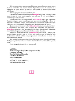 Nós, os autores deste telecurso, também escrevemos, lemos e reescrevemos
todas as cenatextos com enorme prazer. Agora é a sua vez de escrever, ler e
reescrever. E temos certeza de que você também vai ter muito prazer nessas
atividades.
    Por isso, programamos o curso deste jeito.
    Você vai perceber o destaque dado à Redação que pode funcionar como
                                            Redação,
uma espécie de ponte muito especial que cada um de nós constrói para a
comunicação com os outros.
    Por isso também, a importância dada ao Dicionário que é uma ferramenta
                                              Dicionário,
fundamental para quem usa a língua, mas que somente irá ganhar vida se for
folheado e consultado sempre. Assim, é aconselhável comprar um dicionário (ou
conseguir um emprestado) para ter um bom aproveitamento no estudo.
    Queremos caminhar com você no Entendimento o momento de uma primei-
                                      Entendimento,
ra compreensão dos textos e das situações das cenatextos, até atingirmos a
Reflexão a pausa para uma segunda compreensão, o momento em que estare-
Reflexão,
mos habilitados para entender outros textos e outras situações.
    Por isso, os diversos exercícios de Reescritura que chamam a atenção para
                                        Reescritura,
sempre reescrevermos o que foi escrito, para melhorarmos as palavras, para
melhorarmos o texto inteiro, sempre pensando em melhorar as coisas e as
relações entre as pessoas.
    Nós, os autores, queremos que você tenha em mente que as coisas da Língua
Portuguesa podem ser fáceis e simples. É só conhecê-las, entendê-las e gostar
delas.
    Tenha sempe à mão este livro, seu manual.


    AUTORIA
    Marina Rodrigues Borges Acúrcio (coordenação)
    Cid Ottoni Bylaardt
    Cornélia Cristina S. Brandão
    Luiz Alves dos Santos
    Pedro Faria Borges

    REVISÃO E VERSÃO FINAL
    Luiz Antonio Marcuschi




                                  &
 