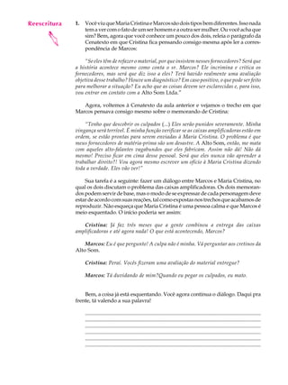Reescritura
   A U L A    1.   Você viu que Maria Cristina e Marcos são dois tipos bem diferentes. Isso nada
                   tem a ver com o fato de um ser homem e a outra ser mulher. Ou você acha que

   26
      
                   sim? Bem, agora que você conhece um pouco dos dois, releia o parágrafo da
                   Cenatexto em que Cristina fica pensando consigo mesma após ler a corres-
                   pondência de Marcos:

                  “Se eles têm de refazer o material, por que insistem nesses fornecedores? Será que
              a história acontece mesmo como conta o sr. Marcos? Ele incrimina e critica os
              fornecedores, mas será que diz isso a eles? Terá havido realmente uma avaliação
              objetiva desse trabalho? Houve um diagnóstico? Em caso positivo, o que pode ser feito
              para melhorar a situação? Eu acho que as coisas devem ser esclarecidas e, para isso,
              vou entrar em contato com a Alto Som Ltda.”

                 Agora, voltemos à Cenatexto da aula anterior e vejamos o trecho em que
              Marcos pensava consigo mesmo sobre o memorando de Cristina:

                  “Tenho que descobrir os culpados (...) Eles serão punidos severamente. Minha
              vingança será terrível. É minha função verificar se as caixas amplificadoras estão em
              ordem, se estão prontas para serem enviadas à Maria Cristina. O problema é que
              meus fornecedores de matéria-prima são um desastre. A Alto Som, então, me mata
              com aqueles alto-falantes vagabundos que eles fabricam. Assim não dá! Não dá
              mesmo! Preciso ficar em cima desse pessoal. Será que eles nunca vão aprender a
              trabalhar direito?! Vou agora mesmo escrever um ofício à Maria Cristina dizendo
              toda a verdade. Eles vão ver!”

                  Sua tarefa é a seguinte: fazer um diálogo entre Marcos e Maria Cristina, no
              qual os dois discutam o problema das caixas amplificadoras. Os dois memoran-
              dos podem servir de base, mas o modo de se expressar de cada personagem deve
              estar de acordo com suas reações, tal como expostas nos trechos que acabamos de
              reproduzir. Não esqueça que Maria Cristina é uma pessoa calma e que Marcos é
              meio esquentado. O início poderia ser assim:

                 Cristina: Já faz três meses que a gente combinou a entrega das caixas
              amplificadoras e até agora nada! O que está acontecendo, Marcos?

                  Marcos: Eu é que pergunto! A culpa não é minha. Vá perguntar aos cretinos da
              Alto Som.

                   Cristina: Peraí. Vocês fizeram uma avaliação do material entregue?

                   Marcos: Tá duvidando de mim?Quando eu pegar os culpados, eu mato.


                  Bem, a coisa já está esquentando. Você agora continua o diálogo. Daqui pra
              frente, tá valendo a sua palavra!

                   ..........................................................................................................................................
                   ...........................................................................................................................................
                   .......................................................................................................................................
                   .....................................................................................................................................
                   ..........................................................................................................................................
                   ......................................................................................................................................
 