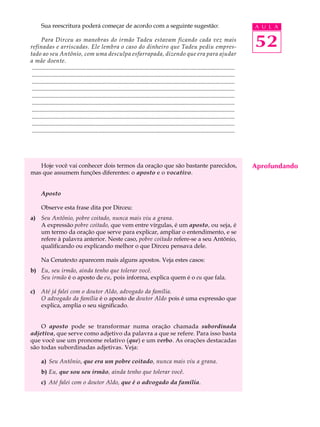 Sua reescritura poderá começar de acordo com a seguinte sugestão:                                                                     A U L A

       Para Dirceu as manobras do irmão Tadeu estavam ficando cada vez mais
refinadas e arriscadas. Ele lembra o caso do dinheiro que Tadeu pediu empres-                                                                52
tado ao seu Antônio, com uma desculpa esfarrapada, dizendo que era para ajudar
a mãe doente.
 .........................................................................................................................................
 .........................................................................................................................................
 .........................................................................................................................................
 .........................................................................................................................................
 .........................................................................................................................................
 .........................................................................................................................................
 .........................................................................................................................................
 .........................................................................................................................................
 .........................................................................................................................................
 .........................................................................................................................................




   Hoje você vai conhecer dois termos da oração que são bastante parecidos,                                                                  Aprofundando
mas que assumem funções diferentes: o aposto e o vocativo.


       Aposto

       Observe esta frase dita por Dirceu:
a) Seu Antônio, pobre coitado, nunca mais viu a grana.
   A expressão pobre coitado, que vem entre vírgulas, é um aposto, ou seja, é
   um termo da oração que serve para explicar, ampliar o entendimento, e se
   refere à palavra anterior. Neste caso, pobre coitado refere-se a seu Antônio,
   qualificando ou explicando melhor o que Dirceu pensava dele.

       Na Cenatexto aparecem mais alguns apostos. Veja estes casos:
b) Eu, seu irmão, ainda tenho que tolerar você.
   Seu irmão é o aposto de eu, pois informa, explica quem é o eu que fala.

c)     Até já falei com o doutor Aldo, advogado da família.
       O advogado da família é o aposto de doutor Aldo pois é uma expressão que
       explica, amplia o seu significado.


    O aposto pode se transformar numa oração chamada subordinada
adjetiva, que serve como adjetivo da palavra a que se refere. Para isso basta
que você use um pronome relativo (que) e um verbo. As orações destacadas
são todas subordinadas adjetivas. Veja:

       a) Seu Antônio, que era um pobre coitado, nunca mais viu a grana.
       b) Eu, que sou seu irmão, ainda tenho que tolerar você.
       c) Até falei com o doutor Aldo, que é o advogado da família.
 