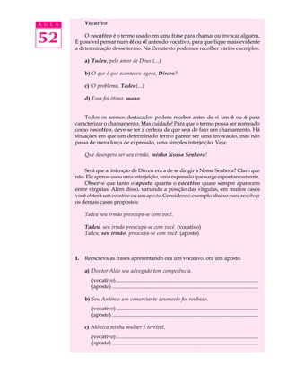 A U L A        Vocativo


52            O vocativo é o termo usado em uma frase para chamar ou invocar alguém.
          É possível pensar num ô! ou ó! antes do vocativo, para que fique mais evidente
          a determinação desse termo. Na Cenatexto podemos recolher vários exemplos.

               a) Tadeu, pelo amor de Deus (...)

               b) O que é que aconteceu agora, Dirceu?

               c) O problema, Tadeu(...)

               d) Essa foi ótima, mano


              Todos os termos destacados podem receber antes de si um ô ou ó para
          caracterizar o chamamento. Mas cuidado! Para que o termo possa ser nomeado
          como vocativo, deve-se ter a certeza de que seja de fato um chamamento. Há
          situações em que um determinado termo parece ser uma invocação, mas não
          passa de mera força de expressão, uma simples interjeição. Veja:

               Que desespero ser seu irmão, minha Nossa Senhora!

              Será que a intenção de Dirceu era a de se dirigir a Nossa Senhora? Claro que
          não. Ele apenas usou uma interjeição, uma expressão que surge espontaneamente.
              Observe que tanto o aposto quanto o vocativo quase sempre aparecem
          entre vírgulas. Além disso, variando a posição das vírgulas, em muitos casos
          você obterá um vocativo ou um aposto. Considere o exemplo abaixo para resolver
          os demais casos propostos:

               Tadeu seu irmão preocupa-se com você.

               Tadeu, seu irmão preocupa-se com você. (vocativo)
               Tadeu, seu irmão, preocupa-se com você. (aposto)



          1.   Reescreva as frases apresentando ora um vocativo, ora um aposto.

               a) Doutor Aldo seu advogado tem competência.
                 (vocativo) ...........................................................................................................
                 (aposto) ..............................................................................................................

               b) Seu Antônio um comerciante desonesto foi roubado.
                 (vocativo) ...........................................................................................................
                 (aposto) ..............................................................................................................

               c) Mônica minha mulher é terrível.
                 (vocativo) ...........................................................................................................
                 (aposto) ..............................................................................................................
 