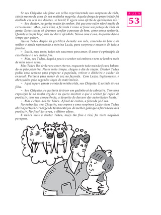 Se seu Chiquito não fosse um velho experimentado nas surpresas da vida,        A U L A
cairia mesmo de cima de sua mulinha magrela. Aquela droga de propriedade foi
avaliada em cem mil dólares, se tanto! E agora uma oferta de quinhentos mil!
     - Seu doutor, eu gostei muito do senhor. Sei que esse valor não é muito de     53
entusiasmar. Mas, puxa vida, a fazenda é como se fosse um pedaço da vida da
gente. Essas coisas só devemos confiar a pessoas de bem, como vossa senhoria.
Quanto a viajar hoje, não me deixe ofendido. Nossa casa é sua, disponha dela o
tempo que quiser.
     Assim Tadeu dispôs da gentileza durante um mês, comendo do bom e do
melhor e ainda namorando a menina Luzia, para surpresa e encanto de toda a
família.
     - Luzia, meu amor, todos nós nascemos para amar. O amor é o princípio da
existência e o seu único fim.
     - Mas, seu Tadeu, daqui a pouco o senhor vai embora e nem se lembra mais
de mim nesse ermo.
     Mas Tadeu lhe declarava amor eterno, enquanto todo mundo ficava baban-
do-se pelo pilantra. Nesse meio tempo, chegou o dia de viajar. Doutor Tadeu
pediu uma semana para preparar a papelada, retirar o dinheiro e cuidar do
enxoval. Voltaria para morar de vez na fazenda. Com Luzia, logicamente, e
abençoados pelo sagrados laços do matrimônio.
     - Aqui espero passar o resto de minha vida, seu Chiquito. E ao lado de sua
filha.
     - Seu Chiquito, eu gostaria de levar um gadinho aí de cabeceira. Tem uma
exposição lá na minha região e eu quero mostrar o que o senhor foi capaz de
produzir, com sua competência, a despeito do descaso das autoridades locais.
     - Mas é claro, doutor Tadeu. Afinal de contas, a fazenda já é sua.
     No outro dia, seu Chiquito, sua esposa e uma suspirosa Luzia viam Tadeu
abrir a porteira e ir tangendo trinta cabeças do melhor gado que a fazenda ousara
produzir. No final da curva, o último adeus.
     E nunca mais o doutor Tadeu, moço tão fino e rico, foi visto naquelas
paragens.
 