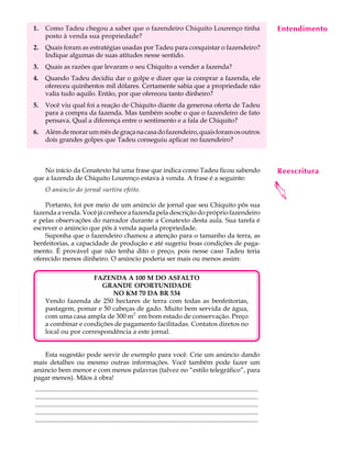 1.    Como Tadeu chegou a saber que o fazendeiro Chiquito Lourenço tinha                                                                    Entendimento
                                                                                                                                             A U L A
      posto à venda sua propriedade?
2.    Quais foram as estratégias usadas por Tadeu para conquistar o fazendeiro?
      Indique algumas de suas atitudes nesse sentido.
                                                                                                                                            53
3.    Quais as razões que levaram o seu Chiquito a vender a fazenda?
4.    Quando Tadeu decidiu dar o golpe e dizer que ia comprar a fazenda, ele
      ofereceu quinhentos mil dólares. Certamente sabia que a propriedade não
      valia tudo aquilo. Então, por que ofereceu tanto dinheiro?
5.    Você viu qual foi a reação de Chiquito diante da generosa oferta de Tadeu
      para a compra da fazenda. Mas também soube o que o fazendeiro de fato
      pensava. Qual a diferença entre o sentimento e a fala de Chiquito?
6.    Além de morar um mês de graça na casa do fazendeiro, quais foram os outros
      dois grandes golpes que Tadeu conseguiu aplicar no fazendeiro?



    No início da Cenatexto há uma frase que indica como Tadeu ficou sabendo                                                                 Reescritura
que a fazenda de Chiquito Lourenço estava à venda. A frase é a seguinte:




                                                                                                                                            
      O anúncio do jornal surtira efeito.

    Portanto, foi por meio de um anúncio de jornal que seu Chiquito pôs sua
fazenda a venda. Você já conhece a fazenda pela descrição do próprio fazendeiro
e pelas observações do narrador durante a Cenatexto desta aula. Sua tarefa é
escrever o anúncio que pôs à venda aquela propriedade.
    Suponha que o fazendeiro chamou a atenção para o tamanho da terra, as
benfeitorias, a capacidade de produção e até sugeriu boas condições de paga-
mento. É provável que não tenha dito o preço, pois nesse caso Tadeu teria
oferecido menos dinheiro. O anúncio poderia ser mais ou menos assim:

                       FAZENDA A 100 M DO ASFALTO
                         GRANDE OPORTUNIDADE
                            NO KM 70 DA BR 534
      Vendo fazenda de 250 hectares de terra com todas as benfeitorias,
      pastagem, pomar e 50 cabeças de gado. Muito bem servida de água,
      com uma casa ampla de 300 m2 em bom estado de conservação. Preço
      a combinar e condições de pagamento facilitadas. Contatos diretos no
      local ou por correspondência a este jornal.


   Esta sugestão pode servir de exemplo para você. Crie um anúncio dando
mais detalhes ou mesmo outras informações. Você também pode fazer um
anúncio bem menor e com menos palavras (talvez no “estilo telegráfico”, para
pagar menos). Mãos à obra!
.........................................................................................................................................
.........................................................................................................................................
.........................................................................................................................................
.........................................................................................................................................
.........................................................................................................................................
 