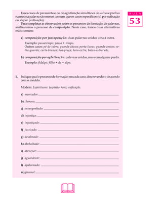 Esses casos de parassíntese ou de aglutinação simultânea de sufixo e prefixo                                                   A U L A
na mesma palavra são menos comuns que os casos específicos (só por sufixação
ou só por prefixação).
    Para completar as observações sobre os processos de formação de palavras,                                                      53
analisaremos o processo de composição. Neste caso, temos duas alternativas
mais comuns:

     a) composição por justaposição: duas palavras unidas uma à outra.
         Exemplo: passatempo: passa + tempo.
         Outros casos: pé-de-cabra; guarda-chuva; porta-luvas; guarda-costas; ve-
         lha-guarda; carta-branca; boa-praça; hora-extra; baixo-astral etc.

     b) composição por aglutinação: palavras unidas, mas com alguma perda.
         Exemplo: fidalgo: filho + de + algo.



1.   Indique qual o processo de formação em cada caso, descrevendo-o de acordo
     com o modelo.

     Modelo: Espirituoso: (espírito +oso) sufixação.

     a) merecedor: ...........................................................................................................

     b) choroso: ...............................................................................................................

     c) envergonhado: ....................................................................................................

     d) injustiça: .............................................................................................................

     e) injustiçado: .........................................................................................................

     f) justiçado: ............................................................................................................

     g) desalmado: ..........................................................................................................

     h) abobalhado: .........................................................................................................

     i) abençoar: .............................................................................................................

     j) aguardente: .........................................................................................................

     l) apalermado: ........................................................................................................

     m)girassol:...............................................................................................................




                                                      
 