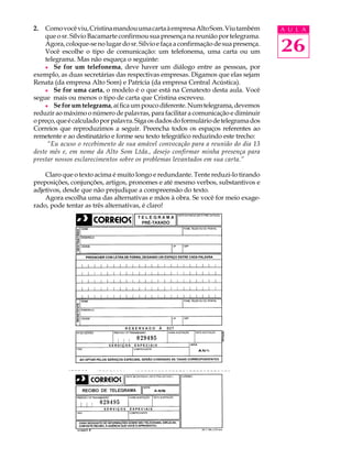 2.  Como você viu, Cristina mandou uma carta à empresa Alto Som. Viu também          A U L A
    que o sr. Sílvio Bacamarte confirmou sua presença na reunião por telegrama.
    Agora, coloque-se no lugar do sr. Sílvio e faça a confirmação de sua presença.
    Você escolhe o tipo de comunicação: um telefonema, uma carta ou um               26
    telegrama. Mas não esqueça o seguinte:
    l  Se for um telefonema, deve haver um diálogo entre as pessoas, por
exemplo, as duas secretárias das respectivas empresas. Digamos que elas sejam
Renata (da empresa Alto Som) e Patrícia (da empresa Central Acústica).
    l  Se for uma carta, o modelo é o que está na Cenatexto desta aula. Você
segue mais ou menos o tipo de carta que Cristina escreveu.
    l  Se for um telegrama, aí fica um pouco diferente. Num telegrama, devemos
reduzir ao máximo o número de palavras, para facilitar a comunicação e diminuir
o preço, que é calculado por palavra. Siga os dados do formulário de telegrama dos
Correios que reproduzimos a seguir. Preencha todos os espaços referentes ao
remetente e ao destinatário e forme seu texto telegráfico reduzindo este trecho:
     “Eu acuso o recebimento de sua amável convocação para a reunião do dia 13
deste mês e, em nome da Alto Som Ltda., desejo confirmar minha presença para
prestar nossos esclarecimentos sobre os problemas levantados em sua carta.”

    Claro que o texto acima é muito longo e redundante. Tente reduzi-lo tirando
preposições, conjunções, artigos, pronomes e até mesmo verbos, substantivos e
adjetivos, desde que não prejudique a compreensão do texto.
    Agora escolha uma das alternativas e mãos à obra. Se você for meio exage-
rado, pode tentar as três alternativas, é claro!
 