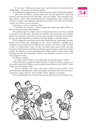 - É este aqui. Tiramos em nossa casa, num churrasco de aniversário de            A U L A
minha filha. Foi quando eles ficaram noivos.
     Seu Chiquito empalideceu de vez. Era ele mesmo, aquele ladrãozinho safado!
     - Meu caro Zé Márcio, preciso falar com você em particular. Você está            54
prestes a cair nas garras de um charlatão, como nós caímos. Veja a minha Luzia,
mãe solteira, com a vida irremediavelmente comprometida. Esse cachorro não
vai fazer o mesmo com a Marina. Nós não vamos deixar. Foi a Divina Providên-
cia que me colocou no seu caminho.
     O gerente, a custo, recuperou a fala:
     - Está bem, seu Chiquito. Vamos comigo até minha casa. Meus filhos e a
Marina têm que ouvir tudo também.
     Na semana seguinte, Tadeu desce na rodoviária; procura um táxi e manda
tocar para a casa da noiva. No meio do caminho, vai repassando suas últimas
ações. Foi o primeiro colocado nos testes para assumir o comando do escritório
da obra de uma empreiteira no Norte; um bom salário e casa garantidos.
     O táxi chega até a porteira do sítio onde reside Marina. Engraçado, normal-
mente ela já estaria ali, esperando por ele. Abre a porteira e caminha até a
varanda. Toca a campainha e Zé Márcio abre a porta. Sorridente, Tadeu estende
a mão. O cumprimento é frio. Ao dar o primeiro passo para dentro da sala,
estremece. Num canto encontram-se a futura sogra, a noiva e os três truculentos
irmãos. Os olhares de todos convergem para o canto oposto. Tadeu sente o chão
lhe fugir aos pés. Ali, em fúnebre silêncio, seu Chiquito, a esposa e Luzia, com
uma criança no colo.
     Zé Márcio vocifera:
     - E então, senhor Tadeu, o que pensa que nós faremos com o senhor?
     Tadeu olha para o grupo da esquerda, para o grupo da direita, confere o ar
ameaçador do gerente do banco, gente a quem nunca devemos dar crédito. Então,
dirige-se para a porta e fala:
     - Na sua opinião, caro leitor, qual será o final de nossa estória? Serei
perdoado pelas duas famílias, saindo carregado em triunfo? Ou serei severamen-
te punido, vindo a falecer? Você escolhe o final. Afinal, você decide!
     E sai em dasabalada carreira atrás do táxi que não deve estar tão longe assim.
 