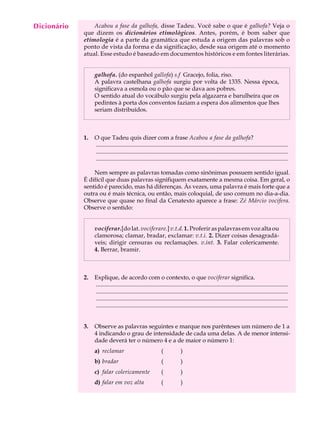 Dicionário
  A U L A        Acabou a fase da galhofa, disse Tadeu. Você sabe o que é galhofa? Veja o
             que dizem os dicionários etimológicos. Antes, porém, é bom saber que

  54         etimologia é a parte da gramática que estuda a origem das palavras sob o
             ponto de vista da forma e da significação, desde sua origem até o momento
             atual. Esse estudo é baseado em documentos históricos e em fontes literárias.


                  galhofa. (do espanhol gallofa) s.f Gracejo, folia, riso.
                  A palavra castelhana galhofa surgiu por volta de 1335. Nessa época,
                  significava a esmola ou o pão que se dava aos pobres.
                  O sentido atual do vocábulo surgiu pela algazarra e barulheira que os
                  pedintes à porta dos conventos faziam a espera dos alimentos que lhes
                  seriam distribuídos.



             1.   O que Tadeu quis dizer com a frase Acabou a fase da galhofa?
                  ..................................................................................................................................
                  ..................................................................................................................................
                  ..................................................................................................................................

                 Nem sempre as palavras tomadas como sinônimas possuem sentido igual.
             É difícil que duas palavras signifiquem exatamente a mesma coisa. Em geral, o
             sentido é parecido, mas há diferenças. Às vezes, uma palavra é mais forte que a
             outra ou é mais técnica, ou então, mais coloquial, de uso comum no dia-a-dia.
             Observe que quase no final da Cenatexto aparece a frase: Zé Márcio vocifera.
             Observe o sentido:


                  vociferar.[do lat. vociferare.] v.t.d. 1. Proferir as palavras em voz alta ou
                  clamorosa; clamar, bradar, exclamar: v.t.i. 2. Dizer coisas desagradá-
                  veis; dirigir censuras ou reclamações. v.int. 3. Falar colericamente.
                  4. Berrar, bramir.



             2.   Explique, de acordo com o contexto, o que vociferar significa.
                  ..................................................................................................................................
                  ..................................................................................................................................
                  ..................................................................................................................................
                  ..................................................................................................................................


             3.   Observe as palavras seguintes e marque nos parênteses um número de 1 a
                  4 indicando o grau de intensidade de cada uma delas. A de menor intensi-
                  dade deverá ter o número 4 e a de maior o número 1:
                  a) reclamar                                 (            )
                  b) bradar                                   (            )
                  c) falar colericamente                      (            )
                  d) falar em voz alta                        (            )
 