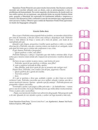 Stanislaw Ponte Preta foi um autor muito irreverente. Seu humor cortante             Arte e A
                                                                                          A U L vida
esconde um escritor afinado com as dores, com as preocupações e com os
problemas da humanidade. No conto seguinte, ele denuncia, de modo sutil, no
seu estilo carioca de se expressar, um período triste na recente história deste          54
país, quando a liberdade de expressão foi totalmente tolhida e imperava a
censura. Ele denuncia o fato, contando o caso de um menino que, seguramente,
será um novo Tadeu. Observe que o estilo de Stanislaw Ponte Preta aproxima-
se muito da linguagem coloquial.




                                                                                         
                                Garoto linha dura

     Deu-se que o Pedrinho estava jogando bola no jardim e, ao emendar a bola de bico
por cima do travessão, a dita foi contra uma vidraça e despedaçou tudo. Pedrinho
botou a bola debaixo do braço e sumiu até a hora do jantar, com medo de ser



                                                                                         
espinafrado pelo pai.
     Quando o pai chegou, perguntou à mulher quem quebrara o vidro e a mulher
disse que foi o Pedrinho, mas que o menino estava com medo de ser castigado, razão
pela qual ela temia que a criança não confessasse o seu crime.
     O pai chamou Pedrinho e perguntou:
     - Quem quebrou o vidro, meu filho?



                                                                                         
     Pedrinho balançou a cabeça e respondeu que não tinha a mínima idéia. O pai
achou que o menino estava ainda sob o impacto do nervosismo e resolveu deixar pra
depois.
     Na hora em que o jantar ia para a mesa, o pai tentou de novo:
     - Pedrinho, quem foi que quebrou a vidraça, meu filho?



                                                                                         
      E, ante a negativa reiterada do filho, apelou:
      - Meu filhinho, pode dizer quem foi que eu prometo não castigar você.
     Diante disso, Pedrinho, com a maior cara-de-pau, pigarreou e lascou:
     - Quem quebrou foi o garoto do vizinho.
     - Você tem certeza?




                                                                                         
     - Juro.
     Aí o pai se queimou e disse que, acabado o jantar, os dois iriam ao vizinho
esclarecer tudo. Pedrinho concordou que era a melhor solução e jantou sem dar a
menor mostra de remorso. Apenas - quando o pai fez ameaça - Pedrinho pensou um
pouquinho e depois concordou.
     Terminado o jantar o pai pegou o filho pela mão e - já chateadíssimo - rumou



                                                                                         
para a casa do vizinho. Foi aí que Pedrinho provou que tinha idéias revolucionárias.
Virou-se para o pai e aconselhou:
     - Papai, esse menino do vizinho é um subversivo desgraçado. Não pergunte nada
a ele não. Quando ele vier atender a porta, o senhor vai logo tacando a mão nele.


Fonte: Stanislaw Ponte Preta, “Garoto Linha Dura”, em A palavra é... humor. São Paulo,
Editora Scipione, l989, pág.84.
                                                                                         
 