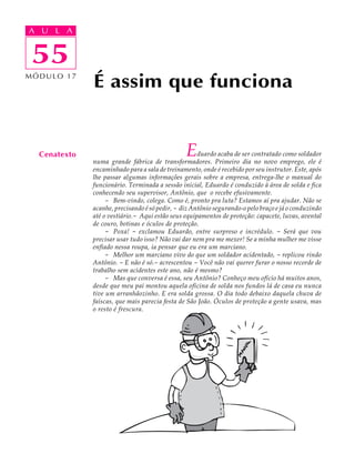 A UA U L A
     L A

    55
 55
MÓDULO 17
              É assim que funciona


  Cenatexto                                     E    duardo acaba de ser contratado como soldador
              numa grande fábrica de transformadores. Primeiro dia no novo emprego, ele é
              encaminhado para a sala de treinamento, onde é recebido por seu instrutor. Este, após
              lhe passar algumas informações gerais sobre a empresa, entrega-lhe o manual do
              funcionário. Terminada a sessão inicial, Eduardo é conduzido à área de solda e fica
              conhecendo seu supervisor, Antônio, que o recebe efusivamente.
                   - Bem-vindo, colega. Como é, pronto pra luta? Estamos aí pra ajudar. Não se
              acanhe, precisando é só pedir, - diz Antônio segurando-o pelo braço e já o conduzindo
              até o vestiário.- Aqui estão seus equipamentos de proteção: capacete, luvas, avental
              de couro, botinas e óculos de proteção.
                   - Poxa! - exclamou Eduardo, entre surpreso e incrédulo. - Será que vou
              precisar usar tudo isso? Não vai dar nem pra me mexer! Se a minha mulher me visse
              enfiado nessa roupa, ia pensar que eu era um marciano.
                   - Melhor um marciano vivo do que um soldador acidentado, - replicou rindo
              Antônio. - E não é só.- acrescentou - Você não vai querer furar o nosso recorde de
              trabalho sem acidentes este ano, não é mesmo?
                   - Mas que conversa é essa, seu Antônio? Conheço meu ofício há muitos anos,
              desde que meu pai montou aquela oficina de solda nos fundos lá de casa eu nunca
              tive um arranhãozinho. E era solda grossa. O dia todo debaixo daquela chuva de
              faíscas, que mais parecia festa de São João. Óculos de proteção a gente usava, mas
              o resto é frescura.
 
